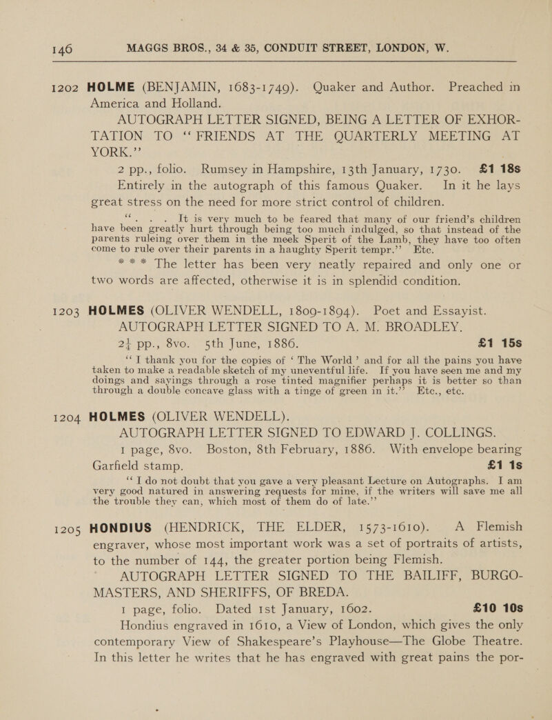 1202 HOLME (BENJAMIN, 1683-1749). Quaker and Author. Preached in America and Holland. AUTOGRAPH LETTER SIGNED, BEING A LETTER OF EXHOR- TATION TO ‘“‘ FRIENDS AT THE QUARTERLY MEETING AT YORKa} | . 2 pp., folio. Rumsey in Hampshire, 13th January, 1730. £1 18s Entirely in the autograph of this famous Quaker. In it he lays great stress on the need for more strict control of children. ““. . . It is very much to be feared that many of our friend’s children have been greatly hurt through being too much indulged, so that instead of the parents ruleing over them in the meek Sperit of the Lamb, they have too often come to rule over their parents in a haughty Sperit tempr.’’ Etc. =~ * The letter has been very neatly wepaired. and vonly one or two words are affected, otherwise it is in splendid condition. 1203 HOLMES (OLIVER WENDELL, 1809-1894). Poet and Essayist. AUTOGRAPH LETTER SIGNED TO Ac MO BROADLEY: 2} pp. ove. Sth. June, 1880. £1 15s ‘“T thank you for the copies of ‘ The World’ and for all the pains you have taken to make a readable sketch of my uneventful life. If you have seen me and my doings and sayings through a rose tinted magnifier perhaps it is better so than through a double concave glass with a tinge of green in it.’? Etc., etc. 1204 HOLMES (OLIVER WENDELL). | AUTOGRAPH LETTER SIGNED TO EDWARD J. COLLINGS. I page, 8vo. Boston, 8th February, 1886. With envelope bearing Garfield stamp. £1 1s “* T do not doubt that you gave a very pleasant Lecture on Autographs. I am very good natured in answering requests for mine, if the writers will save me all the trouble they can, which most of them do of late.”’ i205 HONDIUS (HENDRICK, THE ELDER, 1573-1610). A Flemish engraver, whose most important work was a set of portraits of artists, to the number of 144, the greater portion being Flemish. AUTOGRAPH LETTER SIGNED TO THE BAILIFF, BURGO- MASTERS, AND SHERIFFS, OF BREDA. I page, tolio,, Dated ist january 0G2, £10 10s Hondius engraved in 1610, a View of London, which gives the only contemporary View of Shakespeare’s Playhouse—The Globe Theatre. In this letter he writes that he has engraved with great pains the por-