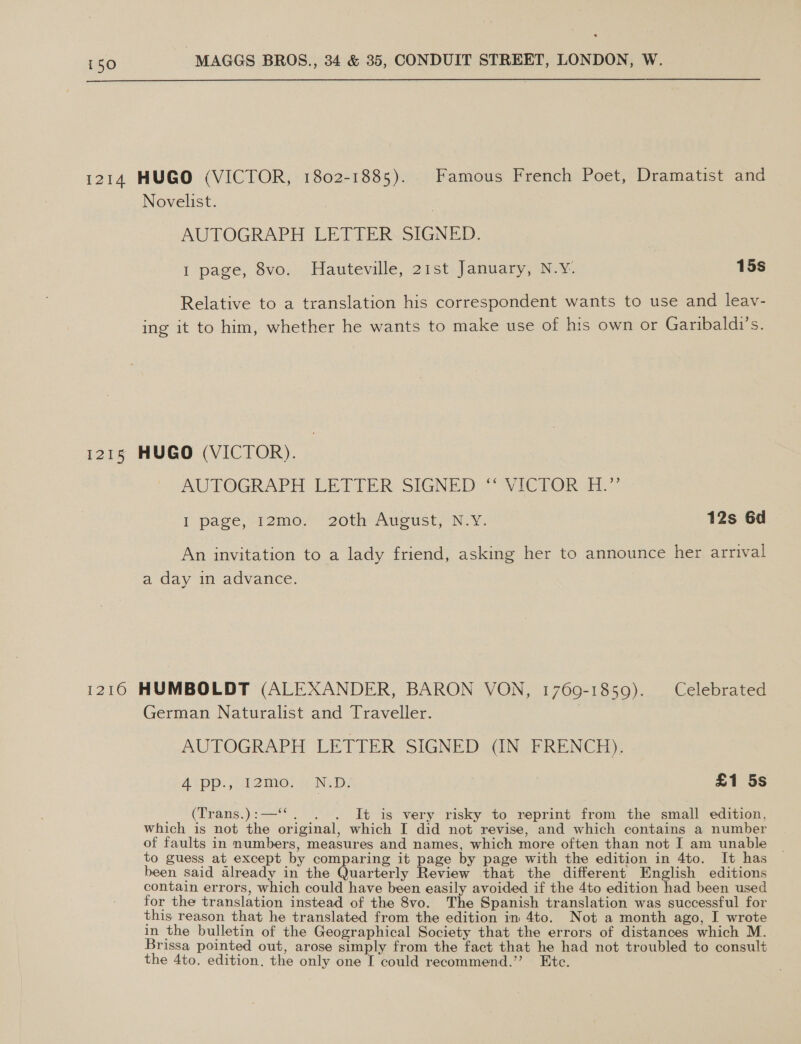  1214 HUGO (VICTOR, 1802-1885). Famous French Poet, Dramatist and Novelist. AUTOGRAPH LETTER SIGNED. 1 page, 8vo. Hauteville, 21st January, N.Y. 15s Relative to a translation his correspondent wants to use and leav- ing it to him, whether he wants to make use of his own or Garibaldi’s. 1215 HUGO (VICTOR). AUTOGRAPH LETTER SIGNED“ WICTOR FL’ | page, 12mo,' 20th August, NY. 12s 6d An invitation to a lady friend, asking her to announce her arrival a day in advance. 1216 HUMBOLDT (ALEXANDER, BARON VON, 1760-1859). Celebrated German Naturalist and Traveller. AUTOGRAPH LETTER SIGNED (IN FRENCH). 4 pp., I2mo. N.D. £1 5s _. (frans.):—*. . . It is very risky to reprint from the small edition, which is not the original, which I did not revise, and which contains a number of faults in numbers, measures and names, which more often than not I am unable to guess at except by comparing it page by page with the edition in 4to. It has been said already in the Quarterly Review that the different English editions contain errors, which could have been easily avoided if the 4to edition had been used for the translation instead of the 8vo. The Spanish translation was successful for this reason that he translated from the edition in 4to. Not a month ago, I wrote in the bulletin of the Geographical Society that the errors of distances which M. Brissa pointed out, arose simply from the fact that he had not troubled to consult the 4to. edition. the only one I could recommend.” Etc.