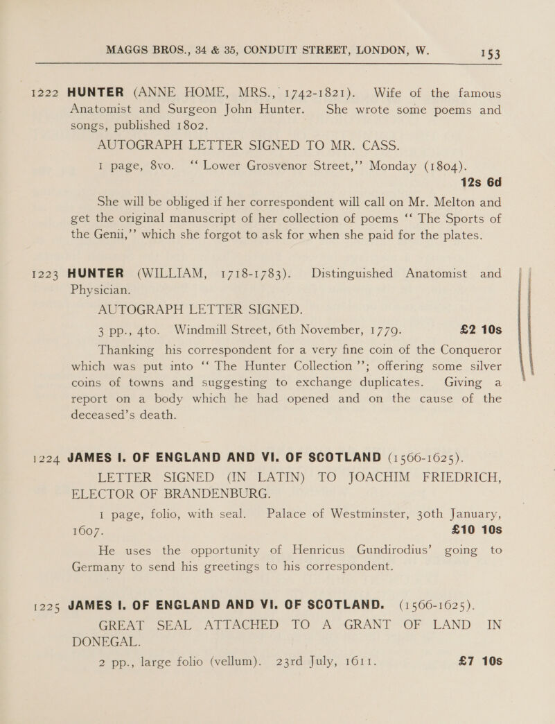 1222 HUNTER (ANNE HOME, MRS., 1742-1821). Wife of the famous Anatomist and Surgeon John Hunter. She wrote some poems and songs, published 1802. Pe ROGRAPH LETTER -SIGNED TQO.MR. CASS. I page, 8vo. ‘* Lower Grosvenor Street,’’ Monday (1804). 12s 6d She will be obliged.if her correspondent will call on Mr. Melton and get the original manuscript of her collection of poems ‘‘ The Sports of the Genu,’’ which she forgot to ask for when she paid for the plates. 1223 HUNTER (WILLIAM, 1718-1783). Distinguished Anatomist and Physician. AUTOGRAPH LETTER SIGNED. 3 pp., 400. -Windmll Street, 6th November, 1770. £2 10s Thanking his correspondent for a very fine coin of the Conqueror which was put into “‘ The Hunter Collection ’’; offering some silver coins of towns and suggesting to exchange duplicates. Giving a report on a body which he had opened and on the cause of the deceased’s death. 1224 JAMES I. OF ENGLAND AND VI. OF SCOTLAND (1560-1625). bette SIGNED GN LATIN). PO JOACHIM ~ FRIEDRICH, ELECTOR OF BRANDENBURG. 1 page, folio, with seal. Palace of Westminster, 30th January, 1007. £10 10s He uses the opportunity of Henricus Gundirodius’ going to Germany to send his greetings to his correspondent. 1225 JAMES |. OF ENGLAND AND VI. OF SCOTLAND. (1566-1625). Cre) Ses) Art AGrD tO. A GRANT “OF LAND “IN DONEGAL. 2 pp., large folio (vellum). 23rd:saily,. 1611. £7 10s 