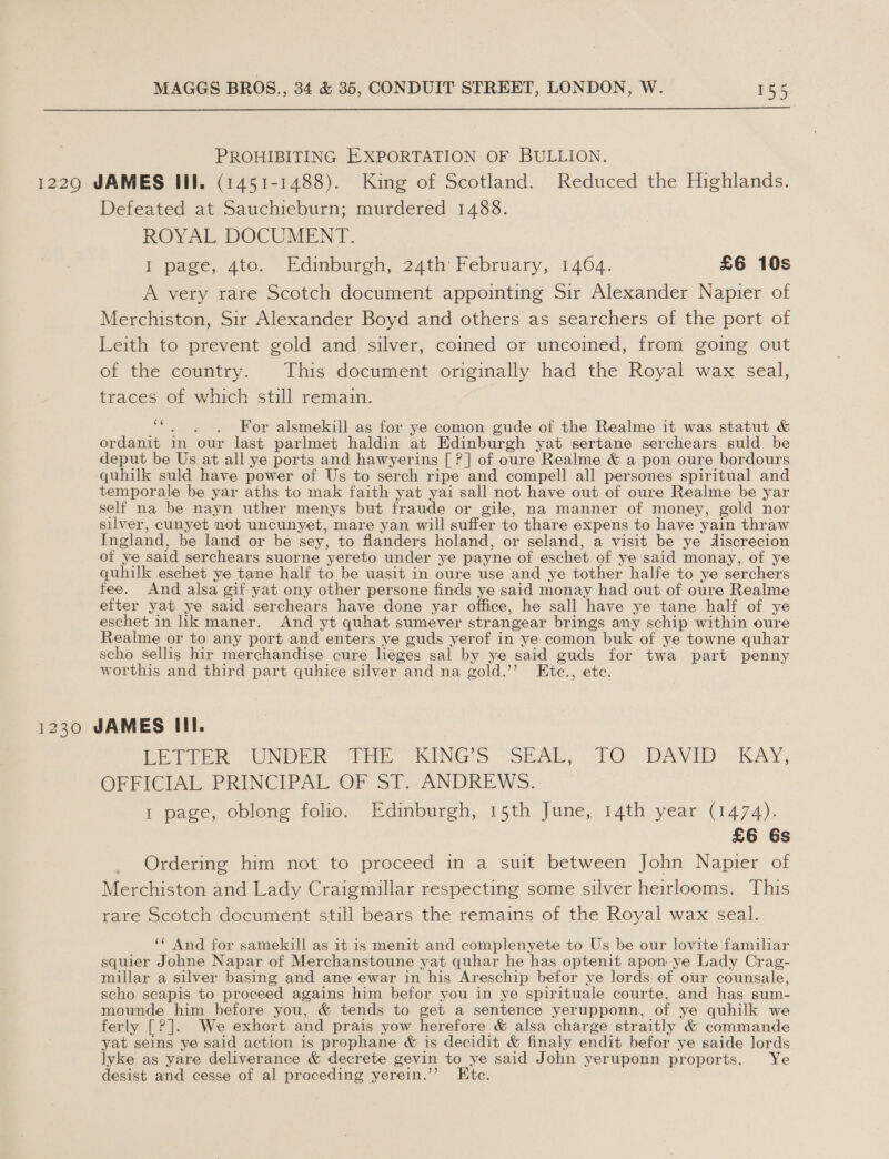  PROHIBITING EXPORTATION OF BULLION. 1229 JAMES III. (1451-1488). King of Scotland. Reduced the Highlands. Defeated at Sauchieburn; murdered 1488. ROYAL DOCUMENT. Tr page, 4to. Edinburgh, 24th’ February, 1464. £6 10s A very rare Scotch document appointing Sir Alexander Napier of Merchiston, Sir Alexander Boyd and others as searchers of the port of Leith to prevent gold and silver, coined or uncoined, from going out of the country. This document originally had the Royal wax seal, traces of which still remain. os For alsmekill as for ye comon gude of the Realme it was statut &amp; ordanit in our last parlmet haldin at Edinburgh yat sertane serchears suld be deput be Us at all ye ports and hawyerins [ ?] of oure Realme &amp; a pon oure bordours quhilk suld have power of Us to serch ripe and compell all persones spiritual and temporale be yar aths to mak faith yat yai sall not have out of oure Realme be yar self na be nayn uther menys but fraude or gile, na manner of money, gold nor silver, cunyet not uncunyet, mare yan will suffer to thare expens to have yain thraw Ingland, be land or be sey, to flanders holand, or seland, a visit be ye discrecion of ye said serchears suorne yereto under ye payne of eschet of ye said monay, of ye quhilk eschet ye tane half to be uasit in oure use and ye tother halfe to ye serchers fee. And alsa gif yat ony other persone finds ye said monay had out of oure Realme efter yat ye said serchears have done yar office, he sall have ye tane half of ye eschet in lik maner. And yt quhat sumever strangear brings any schip within oure Realme or to any port and enters ye guds yerof in ye comon buk of ye towne quhar scho sellis hir merchandise cure leges sal by ye said guds for twa part penny worthis and third part quhice silver and na gold.’’? Etc., ete. 1230 JAMES III. Petter UNDER “HE SINGS “SEAL, TO. DAVID KAY; OFFICIAL PRINCIPAL OF ST.. ANDREWS. 1 page, oblong folio. Edinburgh, 15th June, 14th year (1474). £6 6s Ordering him not to proceed in a suit between John Napier of Merchiston and Lady Craigmillar respecting some silver heirlooms. This rare Scotch document still bears the remains of the Royal wax seal. ‘* And for samekill as it is menit and complenyete to Us be our lovite familiar squier Johne Napar of Merchanstoune yat quhar he has optenit apon ye Lady Crag- millar a silver basing and ane ewar in his Areschip befor ye lords of our counsale, scho scapis to proceed agains him befor you in ye spirituale courte, and has sum- mounde him before you, &amp; tends to get a sentence yerupponn, of ye quhilk we ferly [?]. We exhort and prais yow herefore &amp; alsa charge straitly &amp; commande yat seins ye said action is prophane &amp; is decidit &amp; finaly endit befor ye saide lords lyke as yare deliverance &amp; decrete gevin to ye said John yeruponn proports. Ye desist and cesse of al proceding yerein.’’ Ete.