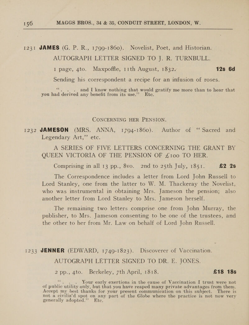 1231 JAMES (G. P. R., 1799-1860). Novelist, Poet, and Historian. AUTOGRAPH LETTER-SIGNED? TO 47k. TURNBULL. I page, 4to. Maxpoffle, 11th August, 1832 12s 6d Sending his correspondent a recipe for an infusion of roses. oe and I know nothing that would gratify me more than to hear that you had derived any benefit from its use.’’ Kte. CONCERNING HER PENSION. 1232 JAMESON (MRS. ANNA, 17094-1860). Author of ‘‘ Sacred and Legendary. Art; ete A SERIES OF FIVE -LETIERS CONCERNING JHE Ghani sy QUEEN VICTORIA OF THE PENSION OF £100 TO HER. Comprising im all-13pp., S$vo.. 2nd 1e.25th. july, vost. 2 2s The Correspondence includes a letter from Lord John Russell to Lord Stanley, one from the latter to W. M. Thackeray the Novelist, who was instrumental in obtaining Mrs. Jameson the pension; also another letter from Lord Stanley to Mrs. Jameson herself. The remaining two letters comprise one from John Murray, the publisher, to Mrs. Jameson consenting to be one of the trustees, and the other to her from Mr. Law on behalf of Lord John Russell. 1233 JENNER (EDWARD, 1749-1823). Discoverer of Vaccination. AUTOGRAPH LETTER SIGNED TO DR. E. JONES. 2 pp., 4to. Berkeley, 7th April, 1818. £18 18s _ Your early exertions in the cause of Vaccination I trust were not of public. utility only, but that you have reaped many private advantages from them. Accept my best thanks for your present communication on this subject. There is not a civiliz’d spot on any part of the Globe where the practice is not now very generally adopted.’ Ete.