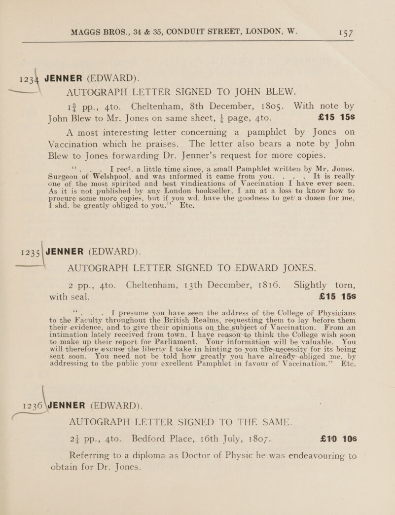  k 1234 JENNER (EDWARD). ——— BRUTOGRAPH LETTER SIGNED TO JOHN BLEW. 12 pp., 4to. Cheltenham, 8th December, 1805. With note by John Blew to Mr. Jones on same sheet, } page, 4to. £15 15s A most interesting letter concerning a pamphlet by Jones on Vaccination which he praises. The letter also bears a note by John Blew to Jones forwarding Dr. Jenner’s request for more copies. 66 . I recd. a little time since, a small Pamphlet written by Mr. Jones, Surgeon ‘ot ‘Welshpool, and was informed it came from VOUN® ye ales really one of the most spirited and best vindications of Vaccination I have ever seen. As it is not published by any London bookseller, I am at a loss to know how to procure some more copies, but if you wd. have the goodness to get’ a dozen for me, I shd. be greatly obliged to you.’’ Ete. eam (EDWARD). AUTOGRAPH LETTER SIGNED TO EDWARD JONES.  Zapp. 4too, 5 Cheltenham, 13th December, 1316.7. -Slghtly torn, with seal. £15 15s eo . I presume you have seen the address of the College of Physicians to the Faculty throughout the British Realms, requesting them to lay before, them their evidence, and to give their opinions on the subject of Vaccination. From an intimation lately received from town, I have reason-to think the College wish soon to make up their report for Parliament. Your information will be valuable. You will therefore excuse the liberty I take in hinting to you the~necessity for its being sent soon. You need not be told how greatly you have already-obliged me, by addressing to the public your excellent Pamphlet in favour of Vaccination.’ Etc. Ee ew (EDWARD). PUPOGR NH Lit TERY SIGNED’ TO THE SAME. 24 pp., 4to. Bedford Place, 16th July, 1807. £10 10s Referring to a diploma as Doctor of Physic he was endeavouring to obtaim tor Dry) ones: