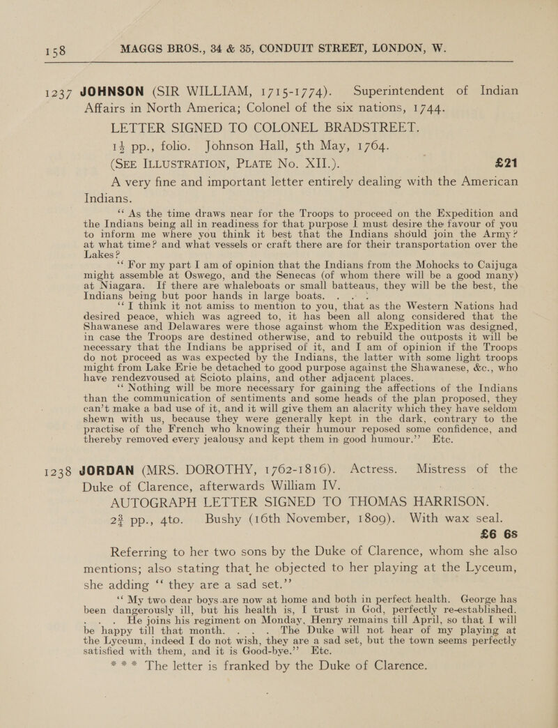 - 1237 JOHNSON (SIR WILLIAM, 1715-1774). Superintendent of Indian Affairs in North America; Colonel of the six nations, 1744. LETTER SIGNED. TO COLONEL BRADSTREET: 14 pp., folio. Johnson Hall, 5th May, 1764. (SEE ILLUSTRATION, PLATE. No. XI1.). £21 A very fine and important letter entirely dealing with the American Indians. ‘‘ As the time draws near for the Troops to proceed on the Expedition and the Indians being all in readiness for that purpose | must desire the favour of you to mform me where you think it best that the Indians should join the Army? a Ha time? and what vessels or craft there are for their transportation over the akes! ‘¢ For my part I am of opinion that the Indians from the Mohocks to Caijuga might assemble at Oswego, and the Senecas (of whom there will be a good many) at Niagara. If there are ‘whaleboats or small batteaus, they will be the best, the Indians being but poor hands in large boats. ‘¢T think it not amiss to mention to you, hate as the Western Nations had desired peace, which was agreed to, it has been all along considered that the Shawanese and Delawares were those against whom the Expedition was designed, in case the Troops are destined otherwise, and to rebuild the outposts it will be necessary that the Indians be apprised of it, and I am of opinion if the Troops do not proceed as was expected by the Indians, the latter with some light troops might from Lake Erie be detached to good purpose against the Shawanese, &amp;c., who have rendezvoused at Scioto plains, and other adjacent places. ‘‘ Nothing will be more necessary for gaining the affections of the Indians than the communication of sentiments and some heads of the plan proposed, they can’t make a bad use of it, and it will give them an alacrity which they have seldom shewn with us, because they were generally kept in the dark, contrary to the practise of the French who knowing their humour reposed some confidence, and thereby removed every jealousy and kept them in good humour.’’ Etc. 1238 JORDAN (MRS. DOROTHY, 1762-1816). Actress. Mistress of the Duke of Clarence, afterwards William IV. AUTOGRAPH LETTER SIGNED TO THOMAS HARRISON. 22 pp., 4to. Bushy (16th November, 1809). With wax seal. £6 6S Referring to her two sons by the Duke of Clarence, whom she also mentions; also stating that, he objected to her playing at the Lyceum, she adding ‘‘ they are a sad set.’’ ‘‘ My two dear boys.are now at home and both in perfect health. George has been dangerously ill, but his health is, I trust in God, perfectly re-established. : e joins his regiment on Monday, Henry remains till April, so that I will be happy till that month. . . . The Duke will not hear of my playing at the Lyceum, indeed I do not wish, they are a sad set, but the town seems perfectly satisfied with them, and it is Good- bye.’ Ete. *** The letter is franked by the Duke ot Oletence: