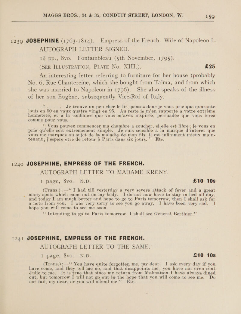 1239 JOSEPHINE (1703-1814). Empress of the French. Wife of Napoleon [. AUPOGRAPH LETIER SIGNED. 14 pp., 8vo. Fontainbleau (5th November, 1795). (SEE ILLUSTRATION, PLATE No. XIII.). £25 An interesting letter referring to furniture for her house (probably No. 6, Rue Chantereine, which she bought from Talma, and from which she was married to Napoleon in 1796). She also speaks of the illness of her son Eugéne, subsequently Vice-Roi of Italy. ‘ Je trouve un peu cher le lit, pensez done je vous prie que quarante louis en 90 en vaux quatre vingt en 95. Au reste je m’en rapporte a votre extreme honneteté, et a la confiance que vous m’avez inspirée, persuadée que vous ferez comme pour vous. ‘‘ Vous pouvez commencer ma chambre a coucher, si elle est libre; je vous en prie qu’elle soit extremement simple. Je suis sensible a la marque d’interet que vous me marquez au sujet de lai maladie de mon fils, il est infiniment mieux main- tenant; j’espere etre de retour a Paris dans six jours.’’ Etc. 1240 JOSEPHINE, EMPRESS OF THE FRENCH. AUTOGRAPH LETTER TO MADAME KRENY. I page, 8vo.,. N.D. £10 10s (Trans.):—‘ I had till yesterday a very severe attack of fever and a great _ Many spots which came out on my body. I do not now have to stay in bed all day, and today I am much better and hope to go to Paris tomorrow, then I shall ask for a note from you. I was very sorry to see you go away, I have been very sad. I hope you will come to see me soon. ‘* Intending to go to Paris tomorrow, I shall see General, Berthier.’’ 1241 JOSEPHINE, EMPRESS OF THE FRENCH. AUTOGRAPH LETIER.TO THE SAME, iL page, gvo..N.D. £10 10s (Trans.):—‘‘ You have quite forgotten me, my dear. I ask every day if you have come, and they tell me no, and that disappoints me; you have not even sent Julie to me. It is true that since my return from Malmaison I have always dined out, but tomorrow I will not go out im the hope that you will come to see me. Do not fail, my dear, or you will offend me.” Etc,