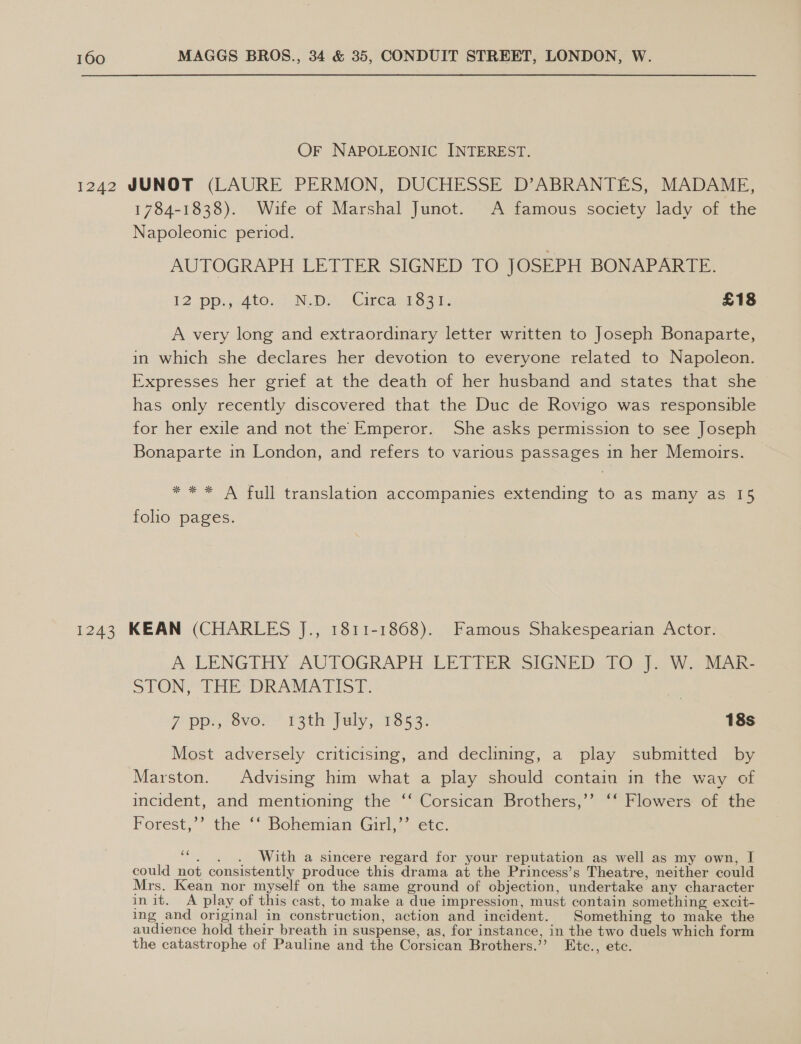 Or NAPOLEONIC INTEREST. 1242 JUNOT (LAURE PERMON, DUCHESSE D’ABRANTES, MADAME, 1784-1838). Wife of Marshal Junot. A famous society lady of the Napoleonic period. AUTOGRAPH LETTER SIGNED TO JOSEPH BONAPARTE. 12 pPpi5<4to..' Nop Circa Sen, £18 A very long and extraordinary letter written to Joseph Bonaparte, in which she declares her devotion to everyone related to Napoleon. Expresses her grief at the death of her husband and states that she has only recently discovered that the Duc de Rovigo was responsible for her exile and not the Emperor. She asks permission to see Joseph Bonaparte in London, and refers to various passages in her Memoirs. se *** A full translation accompanies extending to as many as15 folio pages. 1243 KEAN (CHARLES J., 1811-1868). Famous Shakespearian Actor. A LENGTHY AUTOGRAPH LETTER SIGNED, [O.}. Woy sina STON? THE DRAMATIST. 7 pps, ove.” P3thfuly, Ts 3- 18s Most adversely criticising, and declining, a play submitted by Marston. Advising him what a play should contain in the way of incident, and mentioning the ‘‘ Corsican Brothers,’’ ‘‘ Flowers of the Forest,’’ the ‘‘ Bohemian Girl,’’ etc. a With a sincere regard for your reputation as well as my own, I could not consistently produce this drama at the Princess’s Theatre, neither could Mrs. Kean nor myself on the same ground of objection, undertake any character init. A play of this cast, to make a due impression, must contain something excit- ing and original in construction, action and incident. Something to make the audience hold their breath in suspense, as, for instance, in the two duels which form the catastrophe of Pauline and the Corsican Brothers.’’ Etc., etc.