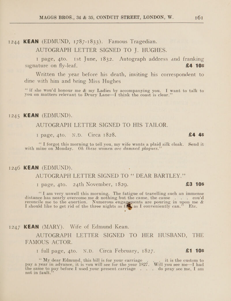 1244 KEAN (EDMUND, 1787-1833). Famous Tragedian. PUTOGRAPH ‘LETTER SIGNED TO J. HUGHES. I page, 40. Ist June, 1632.” Autograph address and franking signature on fly-leaf. £4 105 Written the year before his death, inviting his correspondent to dine with him and bring Miss Hughes ‘if she wou’d honour me &amp; my Ladies by accompanying you. I want to talk to you on matters relevant to Drury Lane—I think the coast is clear.’’ 1245 KEAN (EDMUND). Mw TOGRAPEH LIFTER SIGNED LO HIS TAILOR. VY pager ator wN.D. “Circa 1328. £4 4s ‘*T forgot this morning to tell you, my wife wants a plaid silk cloak. Send it with mine on Monday. Oh these women are damned plagues.’’ 1246 KEAN (EDMUND). AUTOGRAPH LETTER SIGNED TO DEAR -BARTUENY.:? ipage, 4to. 24th November, 1820. £3 10s ‘‘T am very unwell this morning. The fatigue of travelling such an immense distance has nearly overcome me &amp; nothing but the cause, the cause . . . cou’d reconcile me to the exertion. Numerous engag: ements are pouring in upon me &amp; I should like to get rid of the three nights as f as I conveniently can.’’ Ete. 1247 KEAN (MARY). Wife of Edmund Kean. PmeTOGRAPH LETIEPE SIGNED “TO HER HUSBAND, THE FAMOUS -ACTOR. Petilepate. 410. NO. o€irca February, 1827. £1 10s ‘‘ My dear Edmund, this bill is for your carriage . . . it is the custom to pay a year in advance, it is vou will see for the year 1827. Will you see me—I had the same to pay before I used your present carriage . . . do pray see me, I am not in fault.”’