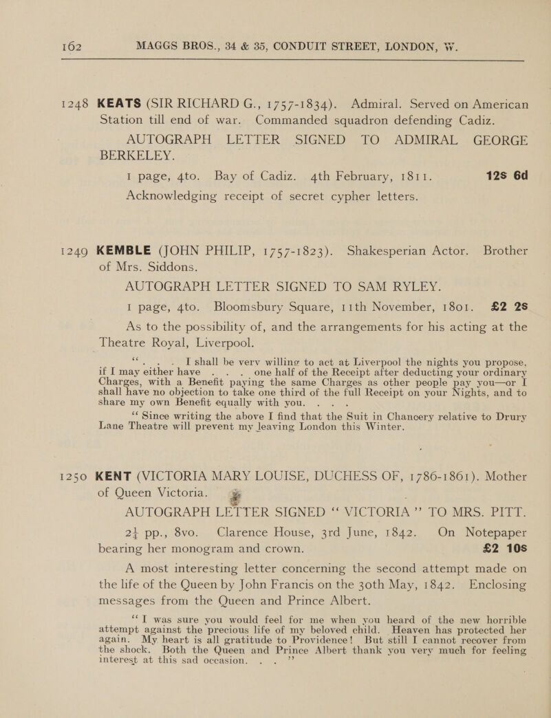 1248 KEATS (SIR RICHARD G., 1757-1834). Admiral. Served on American Station till end of war. Commanded squadron defending Cadiz. AUTOGRAPH. LETTER= SIGNED 270) ADMIRAL -GRORGE BERKELEY. | I page, 4to. -Bay of Cadiz... ath February, 1311. 12s 6d Acknowledging receipt of secret cypher letters. 1249 KEMBLE (JOHN PHILIP, 1757-1823). Shakesperian Actor. Brother of Mrs. Siddons. AUTOGRAPH LETTER SIGNED TO SAM RYLEY. I page, 4to. Bloomsbury Square, 11th November, 1801. £2 2S As to the possibility of, and the arrangements for his acting at the Theatre Royal, Liverpool. i I shall be very willing to act at Liverpool the nights you propose, if I may either have . . . one half of the Receipt after deducting your ordinary Charges, with a Benefit paying the same Charges as other people pay you—or [ shall have no objection to take one third of the full Receipt on your Nights, and to share my own Benefit equally with you. ‘‘ Since writing the above I find that the eat: in Chancery relative to Drury Lane Theatre will prevent my leaving London this Winter. 1250 KENT (VICTORIA i LOUISE, DUCHESS OF, 1786-1861), Mother of Queen Victoria. AUTOGRAPH LETTER SIGNED: VICTORIA ? TO. MRS. Pit a: 21 pp., 8vo... Clarence House, 34d June, 1842. (On. Notepaper bearing her monogram and crown. | £2 10s  A most interesting letter concerning the second attempt made on the life of the Queen by John Francis on the 30th May, 1842. Enclosing messages from the Queen and Prince Albert. ‘‘T was sure you would feel for me when you heard of the new horrible attempt against the precious life of my beloved child. Heaven has protected her again. My heart is all gratitude to Providence! But still I cannot recover from the shock. Both the Queen and Pri ince Albert thank you very much for feeling interest at this sad occasion.