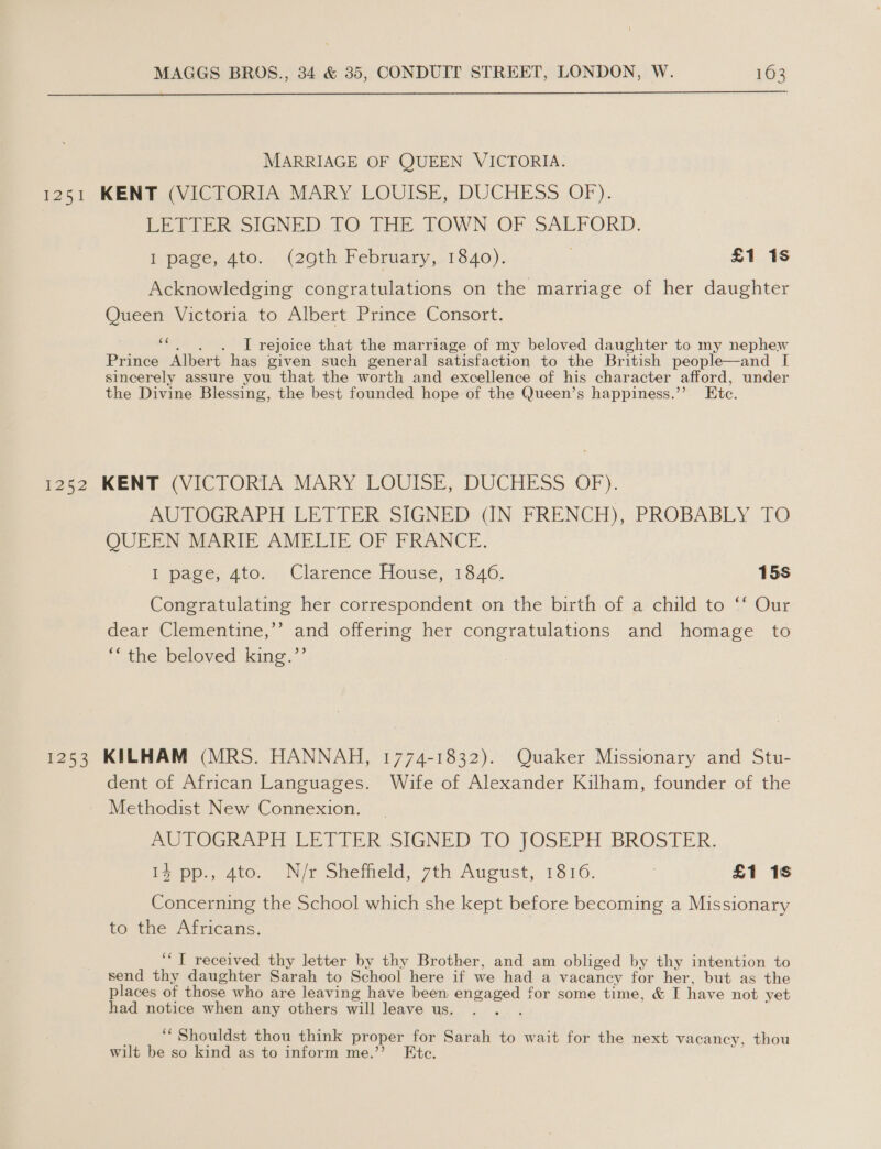  MARRIAGE OF QUEEN VICTORIA. Po51. KENT 4 Vic lORIA. MARY LOUISE, DUCHESS. OF). LETTER SIGNED TO THE TOWN OF SALFORD. I page, 4to. (29th February, 1840). . £1 1s Acknowledging congratulations on the marriage of her daughter Queen Victoria to Albert Prince Consort. MS I rejoice that the marriage of my beloved daughter to my nephew Prince Albert has given such general satisfaction to the British people—and I sincerely assure you that the worth and excellence of his character afford, under the Divine Blessing, the best founded hope of the Queen’s happiness.’’ Etc. no52, KENT (VICTORIA MARY, LOUISE, DUCHESS OF). AUTOGRAPH LETTER SIGNED (IN FRENCH), PROBABLY TO QUEEN MARIE AMELIE OF FRANCE. I page, 4to. Clarence House, 1346. 15s Congratulating her correspondent on the birth of a child to ‘f Our dear Clementine,’’ and offering her congratulations and homage to © the beloved king.”’ 1253 KILHAM (MRS. HANNAH, 1774-1832). Quaker Missionary and Stu- dent of African Languages. Wife of Alexander Kilham, founder of the Methodist New Connexion. AUPTOGRAPH LETTER SIGNED TO JOSEPH BROSTER, is pp, 4to, Nir Sheiheld, 7th August, 1816. | £1 1s Concerning the School which she kept before becoming a Missionary to the Africans. ‘‘T received thy letter by thy Brother, and am obliged by thy intention to send thy daughter Sarah to School here if we had a vacancy for her, but as the places of those who are leaving have been engaged for some time, &amp; I have not yet had notice when any others will leave us. J ee Shouldst thou think proper for Sarah to wait for the next vacancy, thou wilt be so kind as to inform me.’’ Ete.
