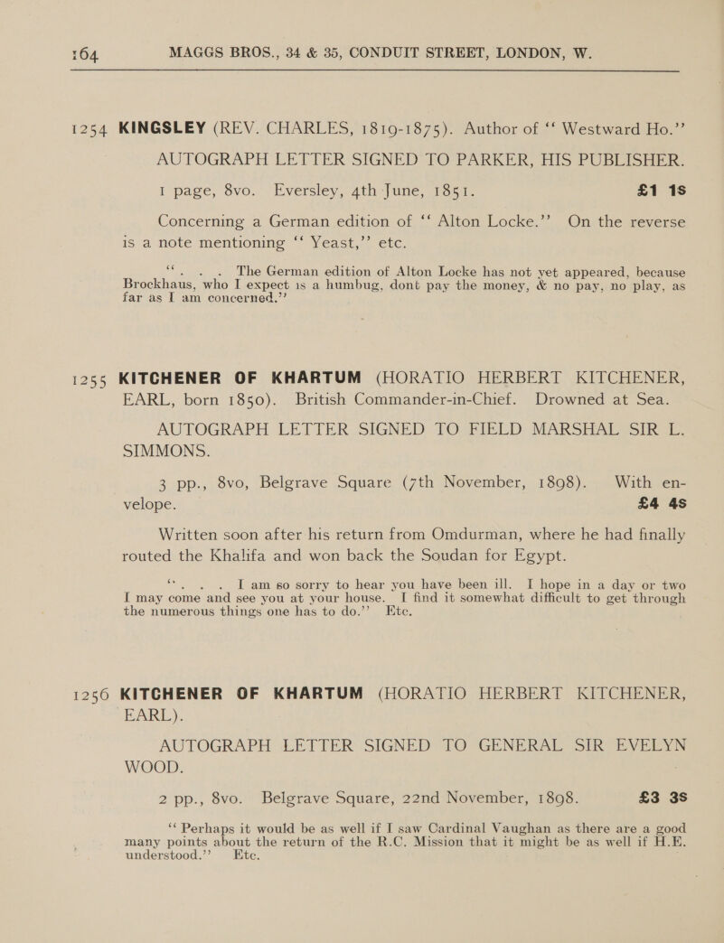 1254 KINGSLEY (REV. CHARLES, 1819-1875). Author of ‘‘ Westward Ho.”’ AUTOGRAPH LETTER SIGNED TO PARKER, His PUBLISHER. I page, 6vo. ’ Eversley, 4th “June, Toca. £1 1s Concerning a German edition of “‘ Alton Locke.’’ On the reverse is a hote mentioning “Yeast... etc. . The German edition of Alton Locke has not yet appeared, because Br ockhaus, ‘who I expect 1s a humbug, dont pay the money, &amp; no pay, no play, as far as I am concerned,” 1255 KITCHENER OF KHARTUM (HORATIO HERBERT KITCHENER, EARL, born 1850). British Commander-in-Chief. Drowned at Sea. AUTOGRAPH LETTER SIGNED TO;FIRED MARSHAL SIR. SIMMONS. 3 pp., 8vo, Belgrave Square (7th November, 1898). With en- velope. £4 4s Written soon after his return from Omdurman, where he had finally routed the Khalifa and won back the Soudan for Egypt. os . [I am .8o sorry to hear you have been ill. I hope in a day or two I may come and see you at your house. I find it somewhat difficult to get through the numerous things one has to do.’’ Ete. 1250 KITCHENER OF KHARTUM (HORATIO HERBERT KITCHENER, EARL). AUTOGRAPH LETTER SIGNED TO GENERAL SIR EVELYN WOOD. 2 pp., 8vo. Belgrave Square, 22nd November, 18098. £3 3s ‘‘ Perhaps it would be as well if I saw Cardinal Vaughan as there are a good many points about the return of the R.C. Mission that it might be as well if H. K. understood.’’ Ete.