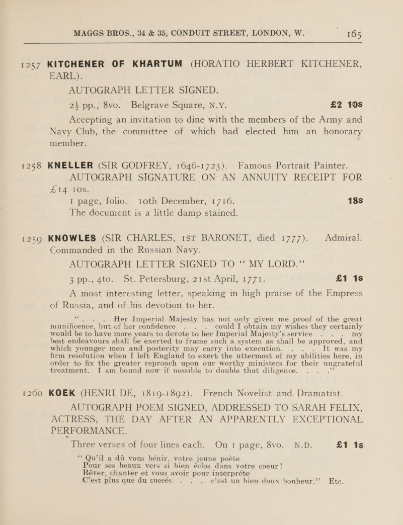 i257 KITCHENER OF KHARTUM (HORATIO HERBERT KITCHENER, EARL). AUTOGRAPH LETIER SIGNED, 24 pp., 8vo. Belgrave Square, N.Y. £2 19s Accepting an invitation to dine with the members of the Army and Navy Club, the committee of which had elected him an _ honorary member. ; 1258 KNELLER (SIR GODFREY, 1646-1723). Famous Portrait Painter. AUTOGRAPH SIGNATURE ON AN ANNUITY RECEIPT FOR TAOS: I page, folio, . 1toth December, 1710. 18s The document is a little damp stained. i250 KNOWLES (SIR CHARLES, 1st BARONET, died. 1777)... Admiral. Commanded in the Russian Navy. AUTOGRAPH LETTER SIGNED TO ‘‘ MY LORD.”’ 2p. Ate. ot, Petersouno, 21st April, 1771. £1 1s A most interesting letter, speaking in high praise of the Empress of Russia, and of his devotion to her. . Her Imperial Majesty has not only given me proof of the great munificence. but of her confidence . . . could I obtain my wishes they certainly would be to have more years to devote to her Imperial Majesty’s service . my best endeavours shall be exerted to frame such a system as shall be appr oved, and which younger men and posterity may carry into execution. . . . It was my firm resolution when [I left England to exert the uttermost. of my abilities here, in order to fix the greater reproach upon our worthy ministers for their ungrateful treatment. [ am bound now if vossible to double that diligence. 1200 KOEK (HENRI DE, 1819-1892). French Novelist and Dramatist. ne POGRAPH POEM SIGNED, ADDRESSED TO. SARAH FELIX, Oss ne WAY APIER AN APPARENTLY EXCEPTIONAL PERFORMANCE. Three verses of four lines each: On i page, 8vo.. N.D. £1 1s ““Qw’il a dt vous bénir, votre jeune poéte Pour ses beaux vers si bien éclos dans votre coeur! Réver, chanter et vous avoir pour interpréte C’est plus que du succés . . . c’est un bien doux bonheur.’ Etc.