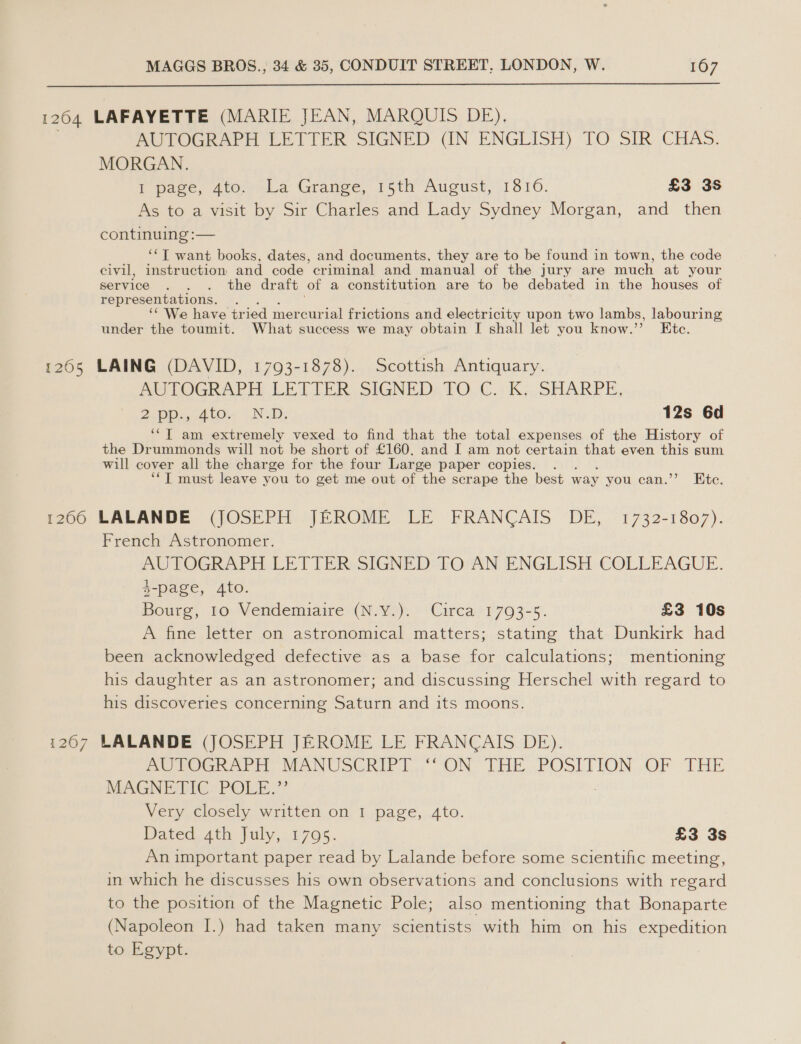  1204 LAFAYETTE (MARIE JEAN, MAROUTS DE), AUTOGRAPH EETTER SIGNED UN ENGLISH) TO SIR CHAS. MORGAN. T page, 400,->La Grange, 15th August,(1310. £3 3S As to a visit by Sir Charles and Lady Sydney Morgan, and then continuing :— ‘‘T want books, dates, and documents, they are to be found in town, the code civil, instruction and code criminal and manual of the jury are much at your service . . . the draft of a constitution are to be debated in the houses of representations. ‘We have tried mercurial frictions and electricity upon two lambs, labouring under the toumit. What success we may obtain I shall let you know.’ Etc. 1265 LAING (DAVID, 1793-1878). Scottish Antiquary. Ae LOGRAPH LETTER SIGNED: TO, C..K:. SHARPE, 2. Op. A tOre 9 ND: 12s 6d ‘“‘T am extremely vexed to find that the total expenses of the History of the Drummonds will not be short of £160, and I am not certain that even this sum will cover all the charge for the four Large paper copies. ‘*T must leave you to get me out of the scrape the best way you can.’’ Ete. 1260 LALANDE (JOSEPH JEROME LE FRANCAIS DE, '1732-1807). French Astronomer. AUTOGRAPH.LETTER: SIGNED TO AN ENGLISH COLLEAGUE. $-page, 4to. Bourg, 10 Vendemiuaire (N.Y.). Circa 1793-5. £3 10s A fine letter on astronomical matters; stating that Dunkirk had been acknowledged defective as a base for calculations; mentioning his daughter as an astronomer; and discussing Herschel with regard to his discoveries concerning Saturn and its moons. 1267 LALANDE (JOSEPH JEROME LE FRANCAIS DE). De tOGRAPH MANUSCRIPT. “ON” THE. .POSITION :OF THE MAGNETIC POLE.”’ Very closely written on I page, 4to. Dated, 4th July, 1705. £3 3s Animportant paper read by Lalande before some scientific meeting, in which he discusses his own observations and conclusions with regard to the position of the Magnetic Pole; also mentioning that Bonaparte (Napoleon I.) had taken many scientists with him on his expedition to Egypt.