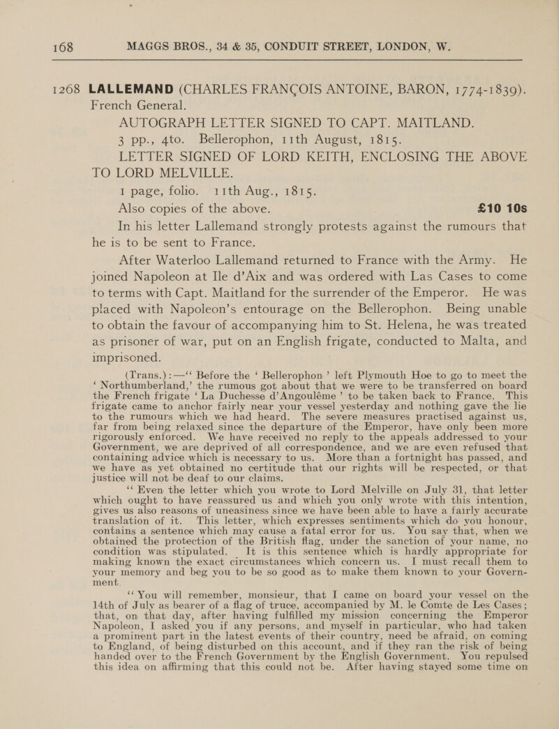 1268 LALLEMAND (CHARLES FRANCOIS ANTOINE, BARON, 1774-1830). French General. AUTOGRAPH -LETIER SIGNED: TOsCAPT. MATIC AND: 3 pp. 4te. Bellerophon, 11th Ageaust, 1315. LETTER SIGNED OF LORD KEITH, ENCLOSING THE ABOVE IO LORD MELVILLE: I page; folie: 1 1th Aue 21815: Also copies of the above. £10 10s In his letter Lallemand strongly protests against the rumours that he is to be sent to: France, After Waterloo Lallemand returned to France with the Army. He joined Napoleon at Ile d’Aix and was ordered with Las Cases to come to terms with Capt. Maitland for the surrender of the Emperor. He was placed with Napoleon’s entourage on the Bellerophon. Being unable to obtain the favour of accompanying him to St. Helena, he was treated as prisoner of war, put on an English frigate, conducted to Malta, and imprisoned. (Trans.):—‘‘ Before the ‘ Bellerophon’ left Plymouth Hoe to go to meet the ‘ Northumberland,’ the rumous got about that we were to be transferred on board the French frigate ‘La Duchesse d’Angouléme ’ to be taken back to France. This frigate came to anchor fairly near your vessel yesterday and nothing gave the lie to the rumours which we had heard. The severe measures practised against us, far from being relaxed since the departure of the Emperor, have only been more rigorously enforced. We have received no reply to the appeals addressed to your Government, we are deprived of all correspondence, and we are even refused that. containing advice which is necessary to us. More than a fortnight has passed, and we have as yet obtained no certitude that our rights will be respected, or that justice will not be deaf to our claims. ‘‘ Kven the letter which you wrote to Lord Melville on July 31, that letter which ought to have reassured us and which you only wrote with this intention, gives us also reasons of uneasiness since we have been able to have a fairly accurate translation of it. This letter, which expresses sentiments which do you honour, contains a sentence which may cause a fatal error for us. You say that, when we obtained the protection of the British flag, under the sanction of your name, no condition was stipulated. It is this sentence which is hardly appropriate for making known the exact circumstances which concern us. I must recall them to your memory and beg you to be so good as to make them known to your Govern- ment. ‘You will remember, monsieur, that I came on board your vessel on the 14th of July as bearer of a flag of truce, accompanied by M. le Comte de Les Cases ; that, on that day, after having fulfilled my mission concerning the Emperor Napoleon, I asked you if any persons, and myself in particular, who had taken a prominent part in the latest events of their country, need be afraid, on coming to England, of being disturbed on this account, and if they ran the risk of being handed over to the French Government by the English Government. You repulsed this idea on affirming that this could not be. After having stayed some time on