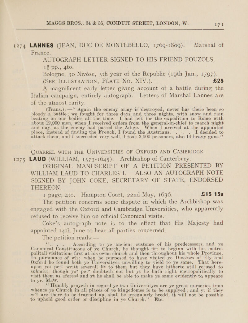 1274 LANNES (JEAN, DUC DE MONTEBELLO, 1769-1809). Marshal of France. AUTOGRAPH LETTER SIGNED TO HIS FRIEND POUZOLS. 1? pp., 4to. Bologne, 30 Nivése, 5th year of the Republic (19th Jan., 1797). (Spe MULUSTRATION, PLATE No. XIV.). £25 A magnificent early letter giving account of a battle during the Italian campaign, entirely autograph. Letters of Marshal Lannes are of the utmost rarity. (Trans.):—‘‘ Again the enemy army is ‘destroyed, never has there been so bloody a battle; we fort for three days and three nights. with snow and rain beating on our ‘bodies all the time. I had left for the expedition to Rome with about 12,000 men, when I received orders from the general-in-chief to march night and day, as the enemy had passed the Adige. When I arrived at the appointed place, instead of finding the French, I found the Austrians. . .. . I decided to attack them, and I succeeded very well, I took 3,500 prisoners, also 14 heavy guns.’’ QUARREL WITH THE UNIVERSITIES OF OXFORD AND CAMBRIDGE. 1275 LAUD (WILLIAM, 1573-1645). Archbishop of Canterbury. ORIGINAL MANUSCRIPT OF A PETITION PRESENTED BY WILLIAM LAUD TO CHARLES I. ALSO AN AUTOGRAPH NOTE SIGNED BY (OHN-COKE, SECRETARY Or STATE, ENDORSED THEREON. i page) 4to. Hampton Court; 22nd May, 10306. £15 15s The petition concerns some dispute in which the Archbishop was engaged with the Oxford and Cambridge Universities, who apparently refused to receive him on official Canonical visits. Coke’s autograph note is to the effect that His Majesty had appointed 14th June to hear all parties concerned. The petition reads:— e According to ye ancient custome of his predecessors, and ye Canonical Constitucons of ve Church, he thought fitt to beginn with his metro- politall visitations first at his owne church and then throughout his whole Province. In pursuance of wh: when he purposed to have visited ye Dioceses of Ely and Oxford he found both ye Universityes unwilling to yield to ye same. That here- upon yor petr writt severall Its to them but they have hitherto still refused to submitt, though yor petr doubteth not but yt he hath right metropolitically to visit them as aforesd and yt he shall be able to make ye same evidently; ta appeare to yr. Maty. ‘““ Humbly prayeth in regard ye two Universityes are ye great nurseries from whence ye Church in all places of ye kingedomes is to be supplyed ; and yt if they wch are there to be trayned up, shall be irregularly bredd, it will not be possible to uphold good order or discipline in ye Church.’ Ete.
