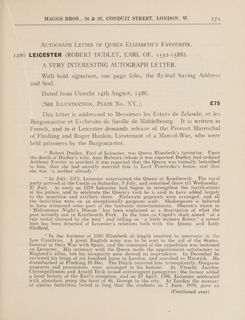  AUTOGRAPH LETTER OF QUEEN ELIZABETH’S FAVOURITE. 1286 LEICESTER (ROBERT DUDLEY, EARL OF, 1532-1588). A VERY INTERESTING AUTOGRAPH LETTER. With bold signature, one page folio, the fly-leaf having Address and Seal. Dated from Utrecht 14th August, 1586. (SEE ILLUSTRATION, PLATE No. XV.). £75 This letter is addressed to Messieurs les Estats de Zelande, et les Burgomaistre et Eschevins de Saville de Middelbourg. It is written in French, and in it Leicester demands release of the Provost Mareschal of Flushing and Roger Hankin, Lieutenant of a Man-of-War, who were held prisoners by the Burgomaster. ‘“ Robert Dudley, Earl of Leicester, was Queen Elizabeth’s favourite. Upon the death of Dudley’s wife, Amy Robsart (whom it was reported Dudley had ordered Anthony Forster to murder) it was reported that the Queen was formally betrothed to him, that she had secretly married him in Lord Pembroke’s house, and that she was ‘a mother already.’ ‘“In July, 1575, Leicester entertained the Queen at Kenilworth. The royal party arrived at the Castle on Saturday, 9 July, and remained there till Wednesday, 27 July. As early as 1570 Leicester had begun to strengthen the fortifications of his palace, and to celebrate the Queen’s visit he is said to have added largely to the munition and artillery there. Elaborate pageants were arranged, and all the festivities were on an exceptionally gorgeous scale. Shakespeare is believed to have witnessed some part of the fantastic entertainments. Oberon’s vision in ‘Midsummer Night’s Dream’ has been explained as a description of what the poet actually saw in Kenilworth Park. In the lines on Cupid’s shaft aimed ‘ at a fair vestal throned by the west’ and falling on ‘a little western flower,’ a covert ae ae been detected of Leicester’s relations both with the Queen and Lady effield. ‘In the Autumn of 1585 Elizabeth at length resolved to intervene in the Low Countries. A great English army was to be sent to the aid of the States- General in their War with Spain, and the command of the expedition was bestowed on Leicester. His intimacy with the Queen made the appointment satisfactory to England’s allies, but his incapacity soon showed its imprudence. In December he reviewed his troop of six hundred horse in London, and marched to Harwich. He disembarked at Flushing 10 Dec. The Dutch received him triumphantly. Gorgeous pageants and processions were arranged in his honour. At Utrecht Jacobus Chrysopolitanus and Arnold Eyck issued extravagant panegyrics; the former added a brief history of the Earl’s reception, and on 28 April, 1586, Leicester celebrated with abundant pomp the feast of St. George in the city. At Leyden the memory of similar festivities lasted so long that the students on 7 June, 1870, gave an (Continued over)