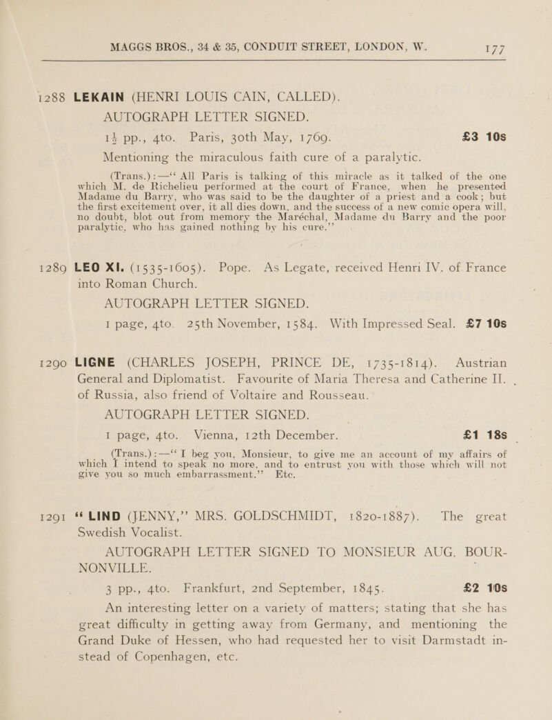 1288 LEKAIN (HENRI LOUIS CAIN, CALLED). AUTOGRAPH LETTER SIGNED. is pp., 4to. Paris, 30th May, 1769. £3 10s Mentioning the miraculous faith cure of a paralytic. (Trans.):—‘* All Paris is talking of this miracle as it talked of the one which M. de Richelieu performed at the court of France, when he presented Madame du Barry, who was said to be the daughter of a priest and a cook; but the first excitement over, it all dies down, and the success of a new comic opera will, no doubt, blot out from memory the Maréchal, Madame du Barry and the poor paralytic, who has gained nothing by his cure.’’ 1289 LEO XI. (1535-1605). Pope. As Legate, received Henri IV. of: France into Roman Church. AUTOGRAPH LETTER SIGNED. I page, gto. 25th November, 1584. With Impressed Seal. £7 10s i260, EIGNE (ir AkEES JOSEPH, PRINCE DE, .1735-1814)..- Austrian General and Diplomatist. Favourite of Maria Theresa and Catherine II. . of Russia, also friend of Voltaire and Rousseau. AUTOGRAPH LETTER SIGNED. | Ispage, 4t0. 1 Vienna, 12th; December. £1 18s __ (Trans.):—‘‘ I beg you, Monsieur, to give me an account of my affairs of which [ intend to speak no more, and to entrust you with those which will ‘not give you so much embarrassment.’’ Etc. 1291 ** LIND (JENNY,’’? MRS. GOLDSCHMIDT, 1820-1887). ihe: ereat Swedish Vocalist. AUTOGRAPH LETTER SIGNED TO MONSIEUR AUG. BOUR- NONVILLE. Z.pps, 4to. Frankturt, 2nd September; 1845: £2 10s An interesting letter on a variety of matters; stating that she has great difficulty in getting away from Germany, and mentioning the Grand Duke of Hessen, who had requested her to visit Darmstadt in- stead of Copenhagen, etc.