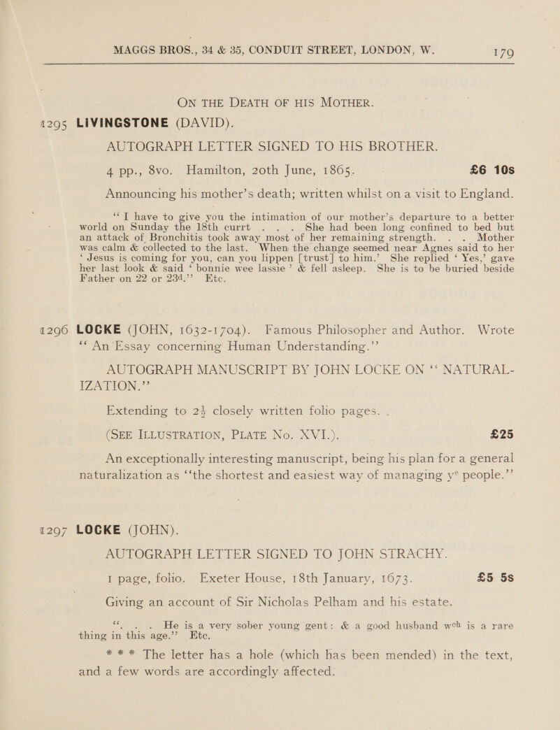 ON THE DEATH OF HIS MOTHER. 1295 LIVINGSTONE (DAVID). MPU LOGRAPH LETTER-SIGNED. TO HIS BROTHER, 4 pp., 8vo. Hamilton, 20th June, 1865. £6 10s Announcing his mother’s death; written whilst on a visit to England. ‘“T have to give you the intimation of our mother’s departure to a better world on Sunday the 18th currt . . . She had been long confined to bed but an attack of Bronchitis took away most of her remaining strength. . . Mother was calm &amp; collected to the last. When the change seemed near Agnes: said to her * Jesus is coming for you, can you lippen [trust] to him.’ She replied ‘ Yes,’ gave her last look &amp; said “bonnie wee lassie’ &amp; fell asleep. She is to he buried beside Father on 22 or 234.’’ Kite. a2960 LOCKE (JOHN, 1632-1704). Famous Philosopher and Author. Wrote *“ An Essay concerning Human Understanding.”’ AUTOGRAPH MANUSCRIPT BY JOHN LOCKE ON ‘* NATURAL- IZATION.” Extending to 24 closely written folio pages. (SEE ILLUSTRATION, PLATE No. XVI._). £25 An exceptionally interesting manuscript, being his plan for a general naturalization as ‘‘the shortest and easiest way of managing y® people.’’ 12907 LOCKE (JOHN). AOTOGRAPH LETIER SIGNED TO JOHN STRACHY. I page, folio. Exeter House, 18th January, 1673. £5 5s Giving an account of Sir Nicholas Pelham and his estate. ce He is a very sober young gent: &amp; a good husband web is a rare thing in this age.” Ete. * * * The letter has a hole (which has been mended) in the text, and a few words are accordingly affected.