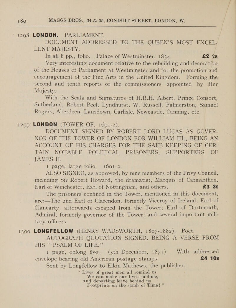~ 12908 LONDON. PARLIAMENT. DOCUMENT, ADDRESSED; 70,- THE QUEEN'S MOST EXCEl LENT MATES? Yi = In all 8 pp., folio. Palace of Westminster, 1854. £2: 4S Very interesting document relative to the rebuilding and decoration of the Houses of Parliament at Westminster and for the promotion and encouragement of the Fine Arts in the United Kingdom. Forming the second and tenth reports of the commissioners appointed by Her Majesty. With the Seals and Signatures of H.R.H. Albert, Prince Consort, Sutherland, Robert Peel, Lyndhurst, W. Russell, Palmerston, Samuel Rogers, Aberdeen, Lansdown, Carlisle, Newcastle, Canning, etc. 1299 LONDON (TOWER OF, 1601-2). DOCUMENT SIGNED BY ROBERT LORD LUCAS AS GOVER- NOR OF THE TOWER OF LONDON FOR WILLIAM JIT, BEING AN ACCOUNT OF HIS CHARGES FOR THE SAPE KEEPING {OFRICER- TAIN) NOTABLE POLITICAL, PRISONERS, - SUPPORTERS: (OF TAMES -L. I-page,.larce folie. ~ 1601-2. ALSO SIGNED, as approved, by nine members of the Privy Sink including Sir Robert Howard, the dramatist, Marquis of Carmarthen, Earl of Winchester, Earl of Nottingham, and others. £3 3s The prisoners confined in the Tower, mentioned in this document, are:—The 2nd Earl of Clarendon, formerly Viceroy of Ireland; Earl of Clancarty, afterwards escaped from the Tower; Earl of Dartmouth, Admiral, formerly governor of the Tower; and several important muili- tary officers. 1300 LONGFELLOW (HENRY WADSWORTH, 1807-1882). Poet. AUTOGRAPH QUOTATION SIGNED, BEING A VERSE FROM AIS “SPSAES OPI. ti I page, oblong 8vo. (5th December, 1871). With addressed envelope bearing old American postage stamps. £4 10s Sent by Longfellow to Elkin Mathews, the eee ‘‘ Lives of great men all remind us We can make our lives sublime, And departing leave behind us Footprints on the sands of Time! ”’