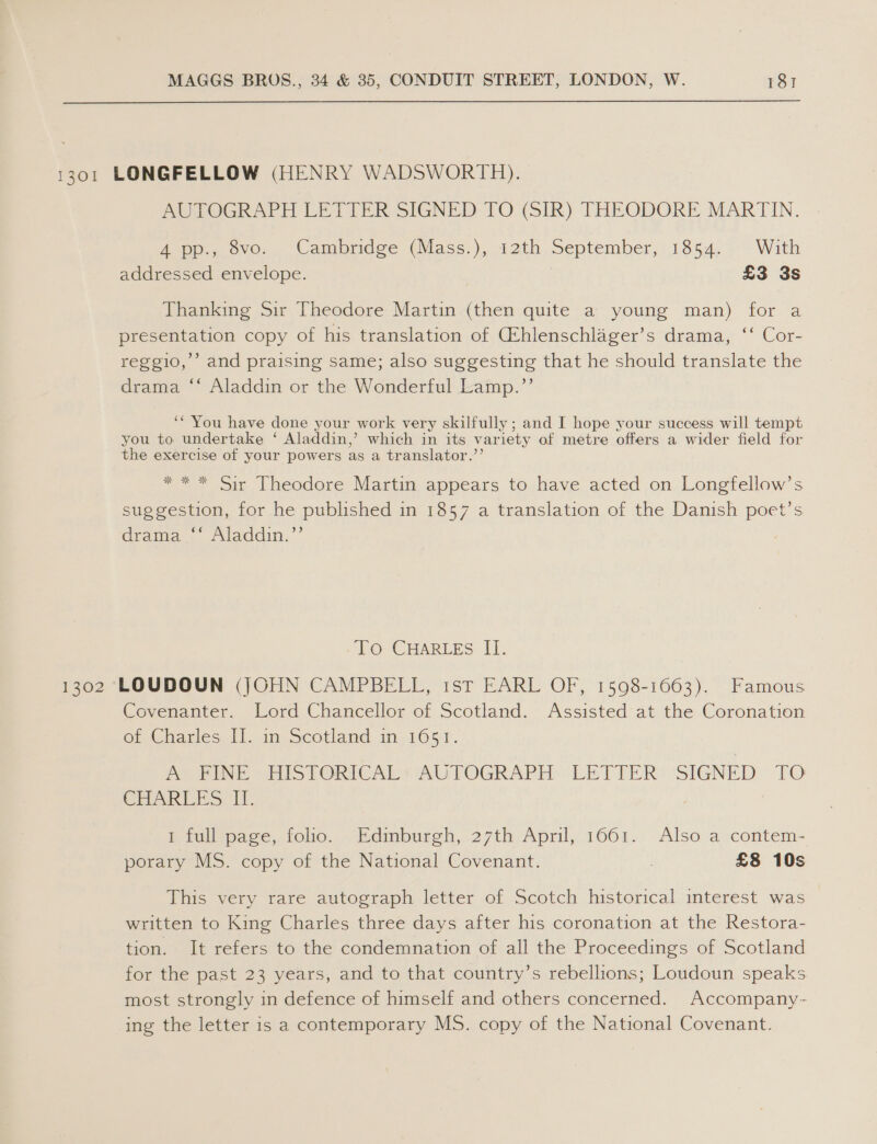1301 LONGFELLOW (HENRY WADSWORTH). AUTOGRAPH LETTER SIGNED TO (SIR) THEQDORE MARTIN. A pp.,.ovo.. Cambridge Qlass.), 12th September, 1854, With addressed envelope. £3 3s Thanking Sir Theodore Martin Pe quite a young man) for a presentation copy of his translation of (Ehlenschlager’s drama, ‘‘ Cor- reggio,’’ and praising same; also suggesting that he should translate the drama “* Aladdin or the Wonderful Lamp.”’’ ‘* You have done your work very skilfully ; and I hope your success will tempt you to undertake ‘ Aladdin,’ which in its variety of metre offers a wider field for the exercise of your powers as a translator.” se ws AS OW Sir Theodore Martin appears to have acted on Longfellow’s suggestion, for he published in 1857 a translation of the Danish poet’s drama “ Aladdin.”’ To CHARLES II. 1302 LOUDOUN (JOHN CAMPBELL, 1st EARL OF, 1598-1663). Famous Covenanter. Lord Chancellor of Scotland. Assisted at the Coronation of Charles IH. in Scotland in 1651. PUNE ES TORICALs AU POGRAPH: LEPFER: SIGNED: TO GEAR TS Lt. 1 full page, folio. Edimburgh, 27th April, 1661. Also a contem- porary MS. copy of the National Covenant. ! £8 10s This very rare autograph letter of Scotch historical interest was written to King Charles three days after his coronation at the Restora- tion. It refers to the condemnation of all the Proceedings of Scotland for the past 23 years, and to that country’s rebellions; Loudoun speaks most strongly in defence of himself and others concerned. Accompany- ing the letter is a contemporary MS. copy of the National Covenant.