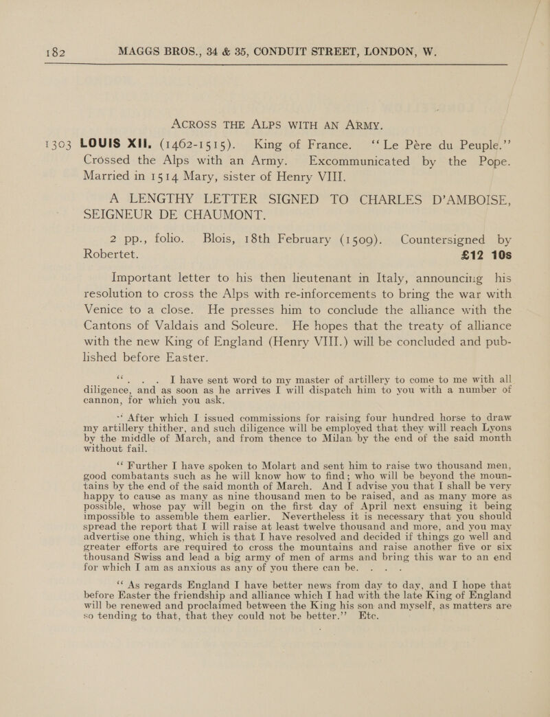  ACROSS THE ALPS WITH AN ARMY. 1303 LOUIS XII, (1462-1515). King of France. ‘‘Le Pére du Peuple.”’ ‘Crossed the Alps with an Army. Excommunicated by the Pope. Married in 1514 Mary, sister of Henry VIII. A LENGTHY “EETTIER “SIGNED TO “CHARLES D AMBOISE. SEIGNEUR DE CHAUMONT. 2 pp., folio. Blois, 18th February (1509). Countersigned by Robertet. £12 10s Important letter to his then lieutenant in Italy, announcitg his resolution to cross the Alps with re-inforcements to bring the war with Venice to a close. He presses him to conclude the alliance with the Cantons of Valdais and Soleure. He hopes that the treaty of alliance with the new King of England (Henry VIII.) will be concluded and pub- lished before Easter. me I have sent word to my master of artillery to come to me with all diligence, and as soon as he arrives I will dispatch him to you with a number of cannon, for which you ask. ‘ After which I issued commissions for raising four hundred horse to draw my po ate thither, and such diligence will be employed that they will reach Lyons by the middle of Mar ch, and from thence to Milan by the end of the said month without fail. ‘‘ Further I have spoken to Molart and sent him to raise two thousand men, good combatants such as he will know how to find; who will be beyond the moun- tains by the end of the said month of March. And I advise you that I shall be very happy to cause as many as nine thousand men to be raised, and as many more as possible, whose pay will begin on the first day of April next ensuing it being impossible to assemble them earlier. Nevertheless it is necessary that you should spread the report that I will raise at least twelve thousand and more, and you may advertise one thing, which is that I have resolved and decided if things go well and greater efforts are required to cross the mountains and raise another five or six thousand Swiss and lead a big army of men of arms and bring this war to an end for which I am as anxious as any of you there can be. ‘* As regards England I have better news from day to day, and I hope that before Easter the friendship and alliance which I had with the late King of England will be renewed and proclaimed between the King his son and myself, as matters are so tending to that, that they could not be better.’’ Etc.