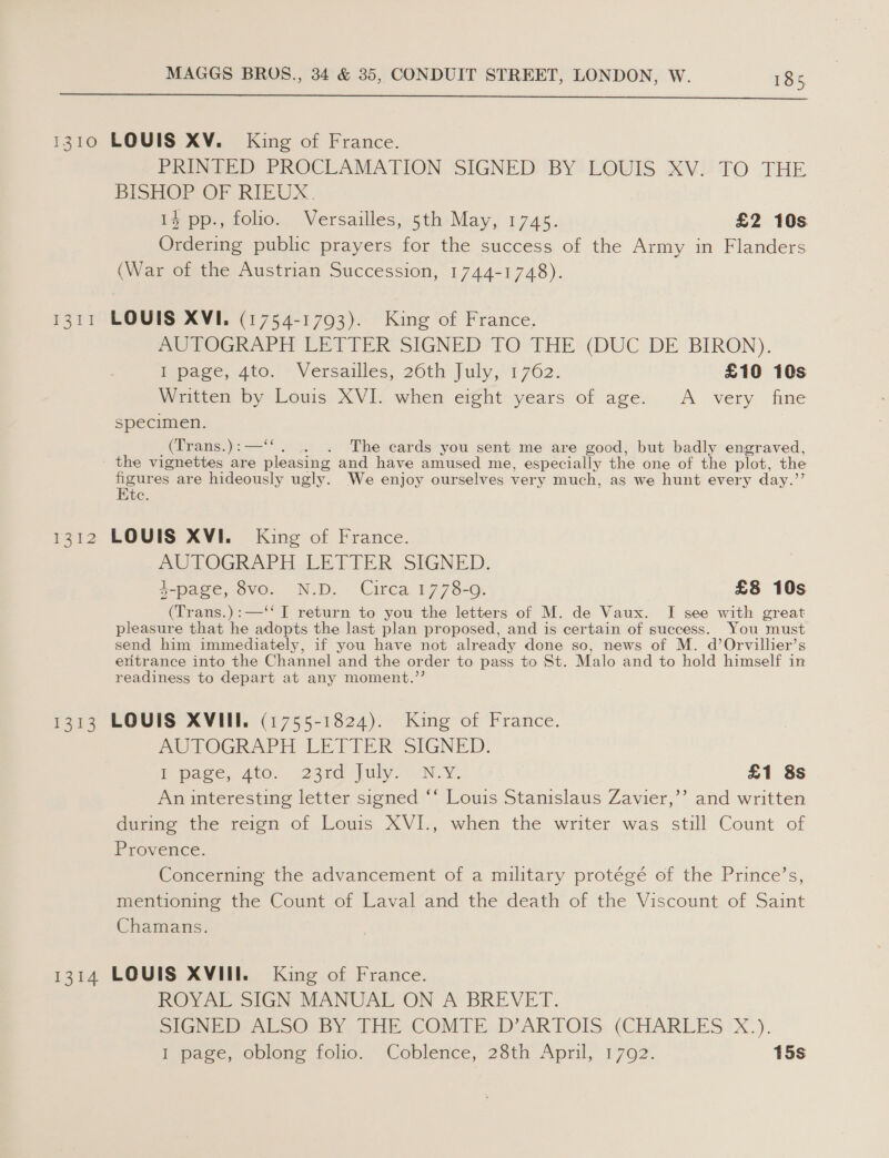  F311 12k? 1313 PRINTED PROCLAMATION SIGNED BY LOUIS XV. TO THE BISHOP OF RIEUX. 14 pp., folio. Versailles, 5th May, 1745. £2 10s Ordering public prayers for the success of the Army in Flanders (War of the Austrian Succession, 1744-1748). LOUIS XVI. (1754-1793). King of France. me TOGRAPE EFT VER SIGNED TO THE (DUC DE BIRON). ipage,-Ato..’ Versailles; 20th July,“ 762: £10 10s Written by Louis XVI. when eight years of age. A very fine specimen. (Trans.) : —‘‘ . The cards you sent me are good, but badly engraved, figures are hideously ugly. We enjoy ourselves very much, as we hunt every day.’’ Ete. LOUIS XVI. King of France. 2 LOGRAPE. LETTER SUGNED, 4-page, 8vo. N.D. Circa 1778-09. £8 10s (Trans.):—‘‘ I return to you the letters of M. de Vaux. I see with great pleasure that he adopts the last plan proposed, and is certain of success. You must send him immediately, if you have not already done so, news of M. d’Orvillier’s eritrance into the Channel and the order to pass to St. Malo and to hold himself in readiness to depart at any moment.’’ LOUIS XVIII. (1755-1824). King of France. AUTOGRAPH LETIER SIGNED. Ppace, 410. 23ed uly N.Y, £1 8s An interesting letter signed ‘* Louis Stanislaus Zavier,’’ and written during the reign of Louis XVI., when the writer was still Count of Provence. Concerning the advancement of a military protégé of the Prince’s, mentioning the Count of Laval and the death of the Viscount of Saint Chamans. ROW Ai SIGN MANUAL ON A’ BREVET. SIGNe wr ALSO BY PHE COME. D’ARTOIS (CHARLES 'X.). 1 pase, oblone folio. ~Coblence, 28th April, 1702. 15s