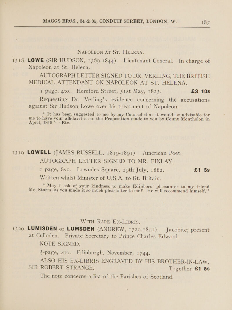  NAPOLEON AT ST. HELENA. 1318 LOWE (SIR HUDSON, 1769-1844). Lieutenant General. In charge of Napoleon at St. Helena. AUTOGRAPH LETTER SIGNED TO DR. VERLING, THE BRITISH MEDICAL ATTENDANT ON NAPOLEON AT ST. HELENA. I page, 4to. Hereford Street, 31st May, 1823. £3 10s Requesting Dr. Verling’s evidence concerning the accusations against Sir Hudson Lowe over his treatment of Napoleon. ‘‘ It has been suggested to me by my Counsel that it would be advisable for me to have your affidavit as to the Proposition made to you by Count Montholon in - Apri, 1819.? - Hite. 1319 LOWELL (JAMES RUSSELL, 1819-1891). American Poet. AUTOGRAPH LETTER SIGNED TO MR. FINLAY. I page, 8vo. Lowndes Square, 29th July, 1882. £1 5s Written whilst Minister of U.S.A. to Gt. Britain. ‘* May I ask of your kindness to make Edinboro’ pleasanter to my friend Mr. Storrs, as you made it so much pleasanter to me? He will recommend himself.’’ WITH RARE EX-LIBRIS. 1320 LUMISDEN or LUMSDEN (ANDREW, 1720-1801). Jacobite; present at Culloden. Private Secretary to Prince Charles Edward. NOTE SIGNED. 3-page, 4tc. Edinburgh, November, 1744. ALSO HIS EX-LIBRIS ENGRAVED BY HIS BROTHER-IN-LAW, SIR ROBERT STRANGE. Together £1 5s The note concerns a list of the Parishes of Scotland.