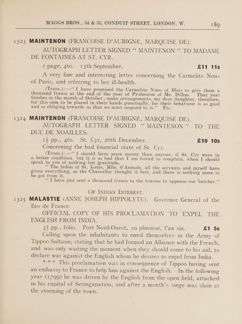  1323 MAINTENON (FRANCOISE D’AUBIGNE, MARQUISE DE). AUTOGRAPH LETTER SIGNED ‘‘ MAINTENON ” TO MADAME DE PONTAINES AT ST “CYR: I page, 4to. 13th September. £11 tis A very fine and interesting letter concerning the Carmelite Nuns of Paris, and referring to her ill-health. (Trans.):—‘‘ IT have promised the Carmelite Nuns of Blois to give them a thousand francs at the end of the year of Profession of Me. Dillon. That year finishes in the month of October; make arrangements, my dear daughter, therefore, for this sum to be placed in their hands punctually, for their behaviour is so good and so obliging towards us that we must respond to it.’’ Etc. 1324 MAINTENON (FRANCOISE D’AUBIGNE, MARQUISE DE). | BUTOGRAPH LETEER SIGNED ‘“‘ MAINTENON’?’ TO THE DUC DE NOAILLES. , Pe-pp..4to. St. Cyr, 26th December. £10 10s Concerning the bad financial state of St. Cyr. (Trans.):—‘‘ T should have more money than anyone, if St. Cyr were in a better condition, but it is so bad that I am forced to complain, when I should speak to you of nothing but gratitude. ‘The ladies of St. Louis, Mlle. d’Aumale, all the servants and myself have given everything, as the Chancellor thought it best, and there is nothing more to be got from it. ‘“T have just sent a thousand francs to the trustee to appease our butcher.’’ OF INDIAN INTEREST. 1325 MALASTIE (ANNE JOSEPH HIPPOLYTE). Governor General of the fles de France. OPPICIA COPY OF HIS PROCLAMATION “TO EXPEL THE ENGLISH FROM INDIA. 34 pp., folio. Port Nord-Ouest, 10 pluviose, l’an six. £1 5s Calling upon the inhabitants to enrol themselves in the Army of Tippoo Sultaun; stating that he had formed an Alliance with the French, and was only waiting the moment when they should come to his aid, to declare war against the English whom he desires to expel from India. * ** This proclamation was in consequence of Tippoo having sent an embassy to France to help him against the English. In the following year (1799) he was driven by the English from the open field, attacked in his capital of Seringapatam, and after a month’s siege was slain at the storming. of the town.
