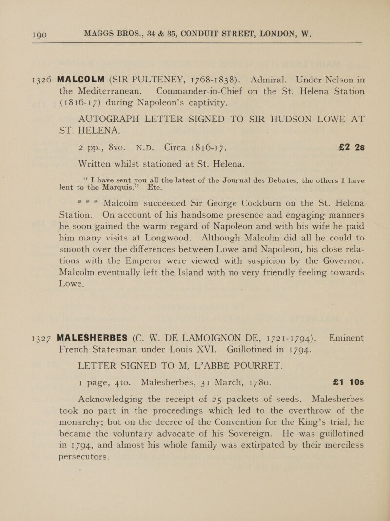 1326 MALCOLM (SIR PULTENEY, 1768-1838). Admiral. Under Nelson in the Mediterranean. Commander-in-Chief on the St. Helena Station (1816-17) during Napoleon’s captivity. AUTOGRAPH LETIER SIGNED) TO Sik HUDSONSLOWEA AL ol? HELENA: 2. ppi, SO. vu; NsDep eirea 151017; £2 2s Written whilst stationed at St. Helena. ‘“T have sent you all the latest of the Journal des Debates, the others I have lent to the Marquis.’’ Etc. * * * Malcolm succeeded Sir George Cockburn on the St. Helena Station. On account of his handsome presence and engaging: manners he soon gained the warm regard of Napoleon and with his wife he paid him many visits at Longwood. Although Malcolm did all he could to smooth over the differences between Lowe and Napoleon, his close rela- tions with the Emperor were viewed with suspicion by the Governor. Malcolm eventually left the Island with no very friendly feeling towards Lowe. 1327 MALESHERBES (C. W. DE LAMOIGNON DE, 1721-1794). Eminent French Statesman under Louis XVI. Guuillotined in 1794. ; LETTER SIGNED TO M, L°ABBE POURRET. I page, 4to. Malesherbes, 31 March, 1780. £1 10s Acknowledging the receipt of 25 packets of seeds. Malesherbes took no part in the proceedings which led to the overthrow of the monarchy; but on the decree of the Convention for the King’s trial, he became the voluntary advocate of his Sovereign. He was guillotined in 1794, and almost his whole family was extirpated by their merciless persecutors.