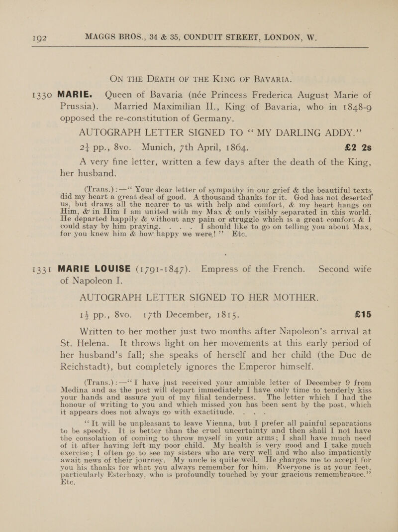  ON THE DEATH OF THE KING OF BAVARIA. 1330 MARIE. Queen of Bavaria (née Princess Frederica August Marie of Prussia). Married Maximilian II., King of Bavaria, who in 1848-9 opposed the re-constitution of Germany. AUTOGRAPH LETTER SIGNED [OW My DARLING ADDY. 21 pp., 8vo. Munich, 7th April, 1864. £2 2s A very fine letter, written a few days after the death of the King, her husband. ; (Trans.):—‘‘ Your dear letter of sympathy in our grief &amp; the beautiful texts did my heart a great deal of good. A thousand thanks for it. God has not deserted® us, but draws all the nearer to us with help and comfort, &amp; my heart hangs on Him, &amp; in Him I am united with my Max &amp; only visibly separated in this world. He departed happily &amp; without any pain or struggle which is a great comfort &amp; I could stay by him praying. . . . I should like to go on telling you about Max, for you knew him &amp; how happy we were!’ Ete. 1331 MARIE LOUISE (17091-1847). Empress of the French. Second wife of Napoleon I. AUTOGRAPH LETTER SIGNED TO HER MOTHER. is pp., ovo.. 17th December. 1815, £15 Written to her mother just two months after Napoleon’s arrival at St. Helena... It throws light. on.hersmovements at this early pened of her husband’s fall; she speaks of herself and her child {the Duc de Reichstadt), but completely ignores the Emperor himself. (Trans.):—‘‘ I have just received your amiable letter of December 9 from Medina and as the post will depart immediately I have only time to tenderly kiss your hands and assure you of my filial tenderness. The letter which I had the honour of writing to you and which missed you has been sent by the post, which it appears does not always go with exactitude. : ‘‘Tt will be unpleasant to leave Vienna, but I prefer all painful separations to be speedy. It is better than the cruel uncertainty and then shall I not have the consolation of coming to throw myself in your arms; I shall have much need of it after having left my poor child. My health is very good and I take much exercise; I often go to see my sisters who are very well and who also impatiently await news of their journey. My uncle is quite well. He charges me to accept for you his thanks for what you always remember for him. Everyone is at your feet, particularly Esterhazy, who is profoundly touched by your gracious remembrance.’’ Ete.