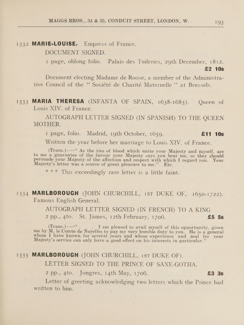 1332 MARIE-LOUISE. Empress of France. DOCUMENT SIGNED. 1 page, oblong folio. Palais des Tuileries, 29th December, 1812. £2 10s Document electing Madame de Roose, a member of the Administra- tive Council of the ‘‘ Société de Charité Maternelle ’’ at Brussels. 1333 MARIA THERESA (INFANTA OF SPAIN, 1638-1683). Queen a Louis XIV. of France. AUTOGRAPH LETTER SIGNED (IN SPANISH) TO THE QUEEN MOTHER. — | I page, folio. Madrid, 19th October, 1650. £11 10s Written the year before her marriage to Louis XIV. of France. (Trans.):—‘‘ As the ties of blood which unite your Majesty and myself, are to me a guarantee of the favour your Majesty says you bear me, so they should persuade your Majesty of the affection and respect with which I regard you. Your Majesty’s letter was a source of great pleasure to me.’’ Etc. = * ‘Vhis exceedingly rare letter isa little faint. 1334 MARLBOROUGH (JOHN CHURCHILL, 1st DUKE OF, 1650-1722). _ Famous English General. : AUTOGRAPH LETIER SIGNED (IN FRENCH) TO A KING. 2p. 4t0; ot james; 12th, Pebruary, 1706- £5 5s (Trans.):—‘‘. . . Iam pleased to avail myself of this opportunity, given me by M. le Comte de Noyelles to pay my very humble duty to you. He is a general whom I have known for several years and whose experience and zeal for your Majesty’s service can only have a good effect on his interests in particular.” 1335 MARLBOROUGH (JOHN CHURCHILL, 1st DUKE OF). LETTER SIGNED TO THE PRINCE OF SAXE-GOTHA. 2-pp., Ato. Joneres, 4th May, 1.706. £3 3s Letter of greeting acknowledging two letters which the Prince had written to him.