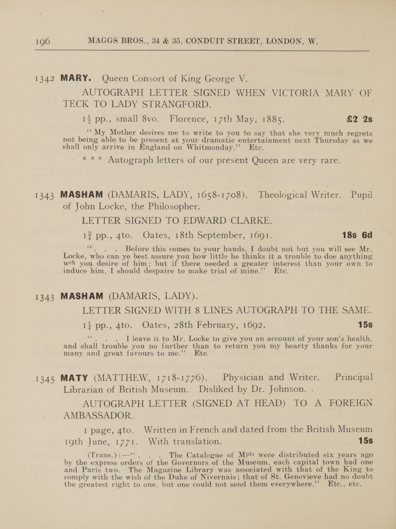  1342 MARY. Queen Consort of King George V. AUTOGRAPH LETTER SIGNED WHEN VICTORIA MARY OF TECK TO EADY S31 RANGPORD, 14 pp., small 8vo. Florence, ith May, 1885. £2 2s ‘“My Mother desires me to write to you to say that she very much regrets not being able to be present at your dramatic entertainment next Thursday as we shall only arrive in England on Whitmonday.’’ Ete. _* ** Autograph letters of our present Queen are very rare. 1343 MASHAM (DAMARIS, LADY, 1658-1708). Theological Writer. Pupil of John Locke, the Philosopher. LETTER SIGNED! TO EDWARD; CLARKE. 17 pp., 4t0, Oates, 16th Septemicr, 10or 18s 6d oe Before this comes to your hands, I doubt not but you will see Mr. Locke, who can ye best assure you how little he thinks it a trouble to doe anything weh you desire of him; but if there needed a greater interest than your own to induce him, I should despaire to make trial of mine.’’ Etc. 1343 MASHAM (DAMARIS, LADY). LIELTER SIGNED WITH.S LINES AUTOGRAPH: Ovi wi i: pp., 4to. Oates, 28th February, 1692. 15s ss I leave it to Mr. Locke to give you an account of your son’s health, and shall trouble you no further than to return you my hearty thanks for your many and great favours to me.’ Ete. 1345 MATY (MATTHEW, 1718-1776). Physician and Writer. Principal Librarian of British Museum. Disliked by Dr. Johnson. . AUTOGRAPH LETTER (SIGNED AT HEAD) TO A FOREIGN AMBASSADOR. I page, 4to. Written in French and dated from the British Museum 1oth June, 1774-2, With tranclacion: 15s (Trans.):—“. . . The Catalogue of Mpts were distributed six years ago by the express orders of the Governors of the Museum, each capital town had one and Paris two. The Magazine Library was associated with that of the King to comply with the wish of the Duke of Nivernais; that of St. Genevieve had no doubt the greatest right to one, but one could not send them everywhere.’’ LEtc., ete.