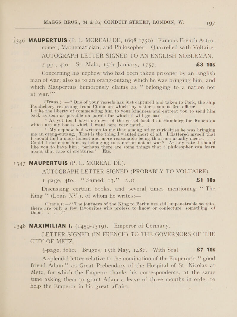 1346 MAUPERTUIS (P. L. MOREAU DE, 1698-1759). Famous French Astro- nomer, Mathematician, and Philosopher. Quarrelled with Voltaire. AUTOGRAPH LETTER SIGNED TO AN ENGLISH NOBLEMAN. Zapp Ate... Ste Wale, pei fanvary,, (175.7: £3 10s Concerning his nephew who had been taken prisoner by an English man of war; also as to an orang-outang which he was bringing him, and which Maupertuis humorously claims as ‘‘ belonging to a nation not at war.’”’ (Trans.) :—‘‘ One of your vessels has just captured and taken to Cork, the ship Pondichery returning from China on which my sister’s son is 3rd officer. I take the liberty of commending him to your kindness and entreat you to send him back as soon as possible on parole for which I will go bail. __ “As yet too I have no news of the vessel loaded at Hamburg for Rouen on which are my books which I want here very much. ““ My nephew had written to me that among other curiosities he was bringing me an orang-outang. That is the thing I wanted most of all. I flattered myself that J should find a more honest and more reasonable being than one usually meets. Could I not claim him as belonging to a nation not at war? At any rate I should like you to have him: perhaps there are some things that a’ philosopher can learn about that race of creatures.’’ tc. 1347 MAUPERTUIS (P. L. MOREAU DE). AOLOGRAPILLE TITER SIGNED (PROBABLY.1TO VOLTAIRE). pace, 2t0. 4 Samedr 13. N.D: £1 10s Discussing certain books, and several times mentioning ‘‘ The King ”’ (Louis XV.), of whom he writes:— (Trans.) :—-‘‘ The journeys of the King to Berlin are still impenetrable secrets, there are only a few favourites who profess to know or conjecture something of them. : 1348 MAXIMILIAN I. (1459-1519). Emperor of Germany. BETTER SIGNED), (IN FRENCH) TO THE GOVERNORS OF THE CibyY OF METZ. $-page, folio. Bruges, 15th May, 1487. With Seal. £7 10s A splendid letter relative to the nomination of the Emperor’s ‘* good friend Adam’’ as Great Prebendary of the Hospital of St. Nicolas at Metz, for which the Emperor thanks his correspondents, at the same time asking them to grant Adam a leave of three months in order to help the Emperor in his great affairs. 7