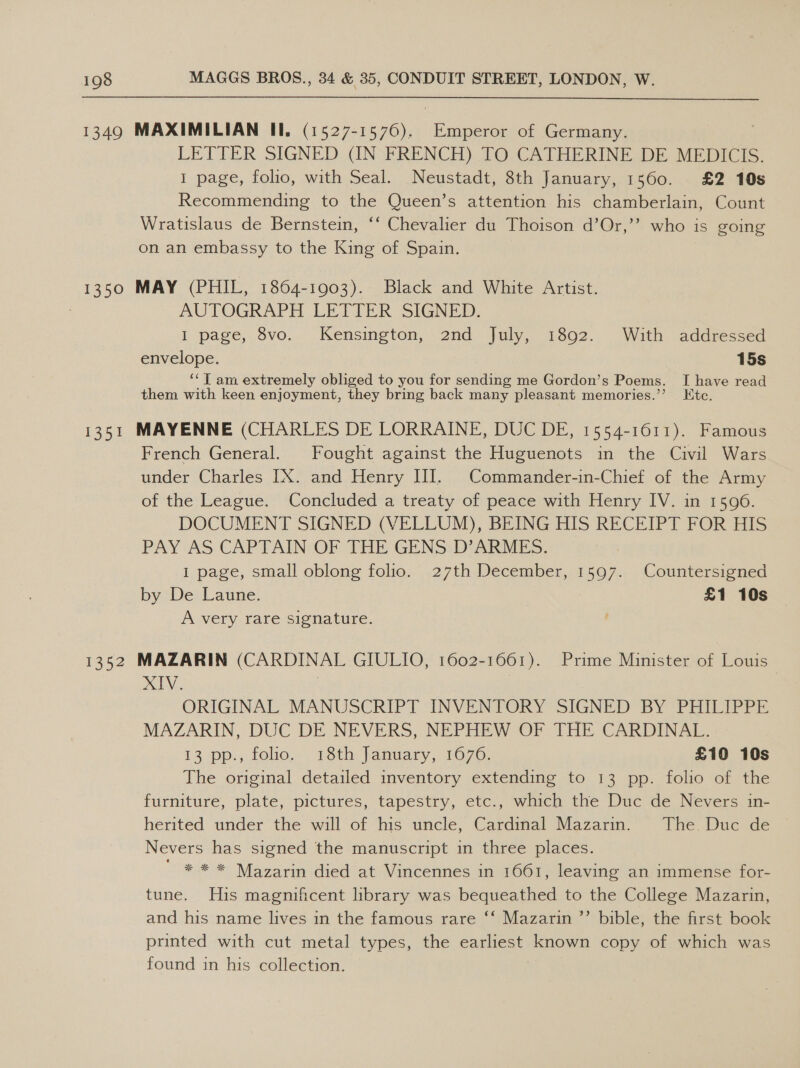 1349 MAXIMILIAN II. (1527-1576). Emperor of Germany. LETTER SIGNED (IN FRENCH) TO CATHERINE DE MEDICIS. 1 page, folio, with Seal. Neustadt, 8th January, 1560. £2 10s Recommending to the Queen’s attention his chamberlain, Count Wratislaus de Bernstein, ‘‘ Chevalier du Thoison d’Or,”’ who is going on an embassy to the King of Spain. 1350 MAY (PHIL, 1864-1903). Black and White Artist. : AUTOGRAPH LETIEUR SIGNED. I page, 8vo. Kensington, 2nd July, 1892. With addressed envelope. 15s ‘‘T am extremely obliged to you for sending me Gordon’s Poems. I have read them with keen enjoyment, they bring back many pleasant memories.’’ Etc. 1351 MAYENNE (CHARLES DE LORRAINE, DUC DE, 1554-1611). Famous French General. Fought against the Huguenots in the Civil Wars under Charles IX. and Henry II. Commander-in-Chief of the Army of the League. Concluded a treaty of peace with Henry IV. in 1596. DOCUMENT SIGNED (VELLUM), BEING HIS RECEIPT FOR HIS PAY AS CAPTAIN-OF THE GENS: DARMES. I page, small oblong folio. 27th December, 1597. Countersigned by De Laune. £1 10s A very rare signature. 1352 MAZARIN (CARDINAL GIULIO, 1602-1661). Prime Minister of Louis XT. ORIGINAL MANUSCRIPT INVENTORY SIGNED BY PHILIPPE MAZARIN, DUC DE NEVERS, NEPHEW OF THE CARDINAL. 13 pp.,folio.. 18th: january, 1070, £10 10s The original detailed inventory extending to 13 pp. folio of the furniture, plate, pictures, tapestry, etc., which the Duc de Nevers in- herited under the will of his uncle, Cardinal Mazarin. The. Duc de Nevers has signed the manuscript in three places. ' * * %* Mazarin died at Vincennes in 1661, leaving an immense for- tune. His magnificent library was bequeathed to the College Mazarin, and his name lives in the famous rare ‘‘ Mazarin ’’ bible, the first book printed with cut metal types, the earliest known copy of which was found in his collection. )