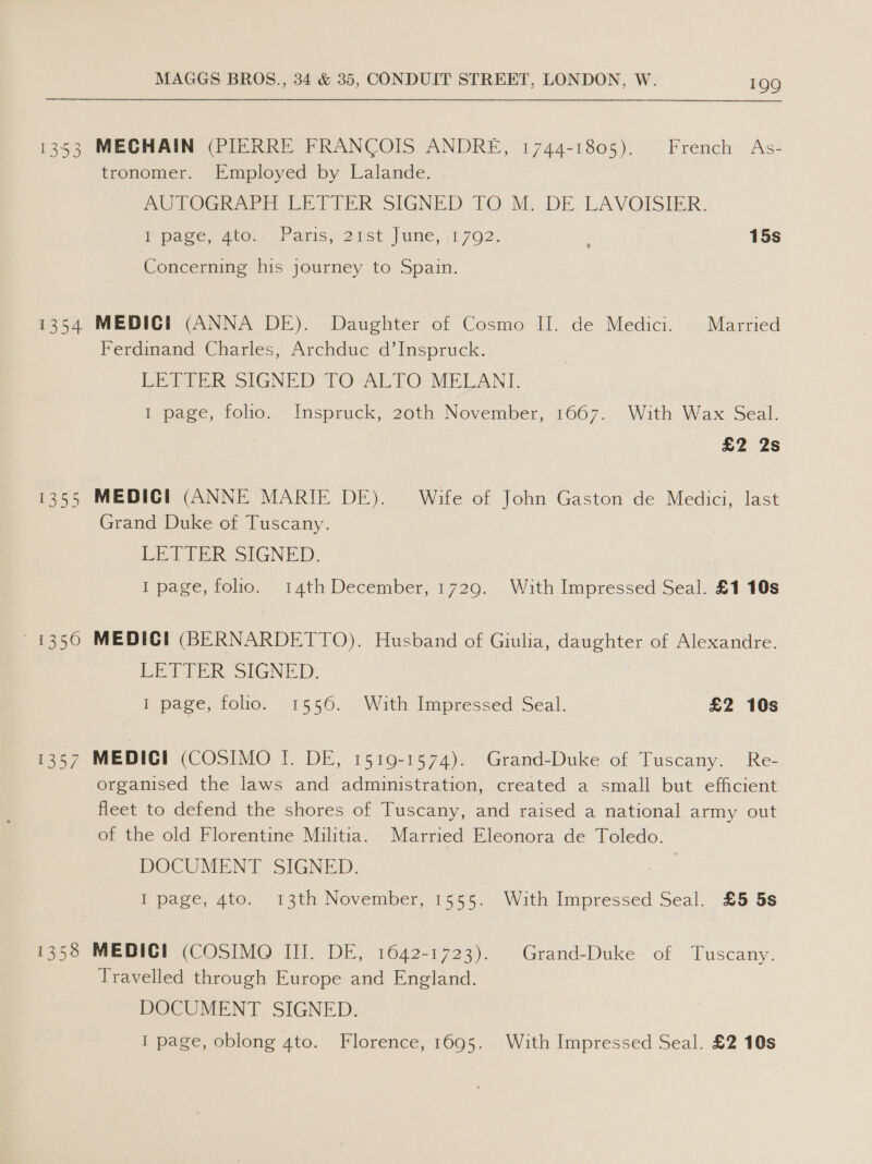 1353 1354 1355 1356 ES 1358 MAGGS BROS., 34 &amp; 35, CONDUIT STREET, LONDON, W. 199 MECHAIN (PIERRE FRANCOIS ANDRE, 1744-1805). French As- tronomer. Employed by Lalande. AUTOGRAPH LETIER sIGNED:. TO..M, DE-LAVOISIER. page, Ato. {Paris 21st.) une, +1702. ; 15s Concerning his journey to Spain. MEDICI (ANNA DE). Daughter of Cosmo II. de Medici. Married Ferdinand Charles, Archduc d’Inspruck. LETTER SIGNED TO-ALTO: -MELANL 1 page, folio. Inspruck, 20th November, 1667. With Wax Seal. £2 2s MEDICI (ANNE MARIE DE). Wife of John Gaston de Medici, last Grand Duke of Tuscany. LETIGER SIGNED: I page, folio. 14th December, 1729. With Impressed Seal. £1 10s MEDIC! (BERNARDETTO). Husband of Giulia, daughter of Alexandre. Ee Tie. SIGNED: I page, folio. 1556. With Impressed Seal. £2 10s MEDICI (COSIMO I. DE, 1519-1574). Grand-Duke of Tuscany. Re- organised the laws and administration, created a small but efficient fleet to defend the shores of Tuscany, and raised a national army out of the old Florentine Militia. Married Eleonora de Toledo. DOCUMENT SIGNED. I page, 4to. 13th November, 1555. With Impressed Seal. £5 5s MEDICI (COSIMO III. DE, 1642-1723). Grand-Duke of Tuscany. Travelled through Europe and England. DOCUMENT SIGNED. I page, oblong 4to. Florence, 1695. With Impressed Seal. £2 10s