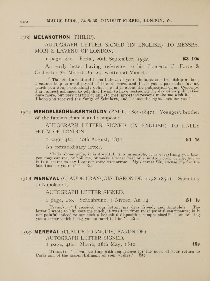  1306 MELANCTHON (PHILIP). AUTOGRAPH LETTER SIGNED (IN ENGLISH) TO MESSRS. MORI &amp; LAVENU OF LONDON. I page, 4to. Berlin, 26th September, 1532. £3 10s An early letter” having reference. 16 is, Concerte 1T PP orede Orchestra (G. Minor) Op. 25; written at Munich. ‘* Though J am afraid I shall abuse of your kindness and friendship at last, I cannot help to avail myself of it once more, and I ask you a particular favour, which you would exceedingly oblige me; it is about the publication of my Concerto. I am almost ashamed to tell that I wish to have postponed the day of its publication once more, but very particular and (to me) important reasons make me wish it. .. . I hope you received the Songs of Schubert, and I chose the right ones for you.’’ 1507 MENDELSSOHN-BARTHOLDY (PAUL, 1809-1847). Youngest brother of the famous Pianist and Composer. AUTOGRAPH. LET TER: SIGNED: (IN= ENGLISH) «TO sHALEY HOLM OF LONDON, i page; Ato.” 20th August, 1521. £1 1s An extraordinary letter. ‘“Tt is abominable, it is dreadful, it is miserable, it is everything you like; you may eat me, or boil me, or make a roast beef or a mutton chop of me, but,— it is a shame to say I cannot come to-morrow. My dearest Sir, excuse me for the last time in your life.’’ Etc. 1368 MENEVAL (CLAUDE FRANCOIS, BARON DE, 1778-1850). Secretary to Napoleon I. AUTOGRAPH LETIER SIGNED, | page, 4to.., Schonbrunn,’ 1) Nivose; sn 4. £1 1s (Trans.):—‘‘T received your letter, my dear friend, and Anatole’s. The letter I wrote to him cost me much, it was torn from most painful sentiments ; is it not painful indeed to see such a beautiful disposition compromised? I am sending you a letter which I beg you to hand to him.’’ Ete. 13690 MENEVAL (CLAUDE FRANCOIS, BARON DE). AUTOGRAPH LETTER SIGNED. I page, 4to. .Mavre, 28th May, 1810. 15s (Trans.) :—‘‘ I was waiting with impatience for the news of your return to Paris and of the accomplishment of your wishes.’’ Etc.