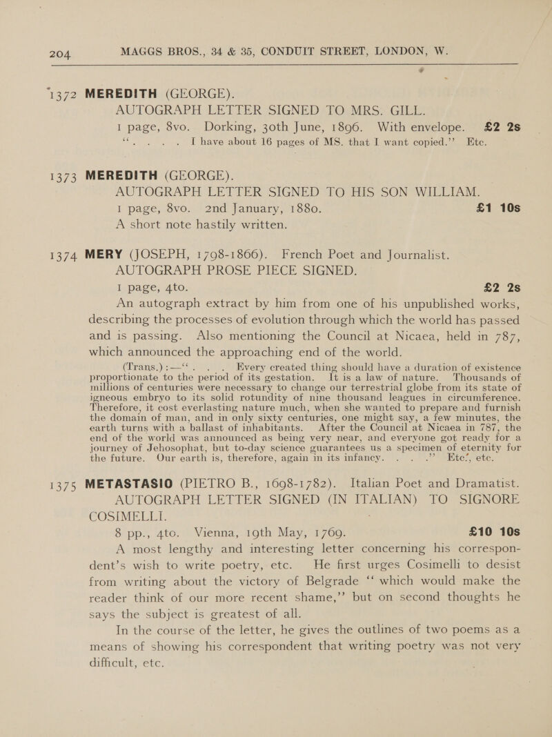  a3 a 1372 MEREDITH (GEORGE). AUTOGRAPH LETTER SIGNED TO MRS. GILL. I page, 8vo. Dorking, 30th June, 1896. With envelope. £2 2s oe : I have about 16 pages of MS. that I want copied.’ Etc. 1373 MEREDITH (GEORGE). AUTOGRAPH LITTER: SIGNED TOgais SON WILEIAM,: I page, 8vo. ‘2nd January, 1880. £1 10s A short note hastily written. 1374 MERY (JOSEPH, 1798-1866). French Poet and Journalist. AUTOGRAPH. PROSE PIEGE SIGNED: lL page,.4to: £2 2s An autograph extract by him from one of his unpublished works, describing the processes of evolution through which the world has passed and is passing. Also mentioning the Council at Nicaea, held in 787, which announced the approaching end of the world. (ipans: = i . Every created thing should have a duration of existence proportionate to the per iod of its gestation. It is a law of nature. Thousands of millions of centuries were necessary to change our terrestrial globe from its state of igneous embryo to its solid rotundity of nine thousand leagues in circumference. Therefore, it cost everlasting nature much, when she wanted to prepare and furnish the domain of man, and in only sixty centuri ies, one might say, a few minutes, the earth turns with a ballast of inhabitants. After the Council at Nicaea in 787, the end of the world was announced as being very near, and everyone got ready for a journey of Jehosophat, but to-day science guar antees us a specimen of eternity for the future. Our earth is, therefore, again im itsamfancy. °./ 2”. oie ete. 1375 METASTASIO (PIETRO B., 1698-1782). Italian Poet and Dramatist. AUTOGRAPH LETIER SIGNED (IN ITALIAN) TO SIGNORE COSI Ee 8 pp. 4te,.- Vienna, roth Nay, 1760: £10 10s A most lengthy and interesting letter concerning his correspon- dent’s wish to write poetry, etc. He first urges Cosimelli to desist 66 from writing about the victory of Belgrade ‘‘ which would make the reader think of our more recent shame,’’ but on second thoughts he says the subject is greatest of all. In the course of the letter, he gives the outlines of two poems as a means of showing his correspondent that writing poetry was not very difficult, etc.