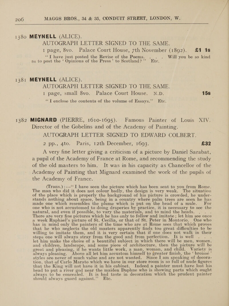  1380 MEYNELL (ALICE). AUTOGRAPH LETTER SIGNED TO THE SAME. I page, 8vo. Palace Court House, 7th November (1892). £1 1s ‘‘T have just posted the Revise of the Poems. . . . Will you be so kind as to post the ‘ Opinions of the Press’ to Scotland?’’ Ete. 1381 MEYNELL (ALICE). AUPOGRAPH EE TTER SIGNED TO THE SAMIc. I ‘page, small Svo; Palace Court House, 7 N.D- 15s ‘‘T enclose the contents of the volume of Essays.”’ Etc. 1382 MIGNARD (PIERRE, 1610-1695). Famous Painter of Louis XIV. Director of the Gobelins and of the Academy of Painting. AUTOGRAPH LETTER SIGNED TO EDWARD COLBERT. 2.pp., ato. «Paris;-i2th December, 1603. £32 A very fine letter giving a criticism of a picture by Daniel Sarabat, a pupil of the Academy of France at Rome, and recommending the study of the old masters to him. It was in his capacity as Chancellor of the Academy of Painting that Mignard examined the work of the pupils of the Academy of France. (Trans.) :-—‘‘ I have seen the picture which has been sent to you from Rome. The man who did it does not colour badly, the design is very weak. The situation of the place which is properly the background of his picture is crowded, he under- stands nothing about space, being in a country where palm trees are seen he has made one which resembles the plume which is put on the head of a mule. For one who is not accustomed to doing draperies by practice, it is necessary to see the natural, and even if possible, to vary the materials, and to mind the heads. ; There are very fine pictures which he has only to follow and imitate ; let him see once a week Raphael’s picture of St. Cecilia, or that of St. Peter in Montorio. One who has in mind only the painters of the time who are at Rome sees that which proves that he who neglects the old masters apparently finds too great difficulties to be willing to imitate them, and it is very certain that if one does not walk in their steps one will always stray from the good and from perfection. It is well let him make the choice of a beautiful subject in which there will be men, women, and children, landscape, and some piece of architecture, then the picture will be great and pleasing, if he wants little work, a man, woman, and child. Variety is always pleasing. ‘Above all let him accustom himself to greater finish, the ‘ broissé ’ styles are never of much value and are not wanted. Since I am speaking of decora- tion, that of Carlo Marato which we have in our store room is so full of nude figures that the King will not have it in his cabinet. Indeed a painter must have lost his head to put a river god near the maiden Daphne who is showing parts which ought always to be concealed. It is bad taste in decoration which the prudent painter should always guard against.’’ Ete.