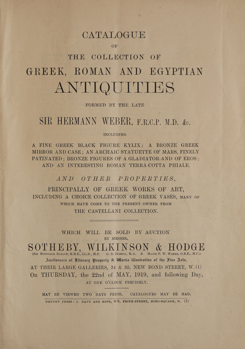 OF THE COLLECTION OF GREEK, ROMAN AND EGYPTIAN ANTIQUITIES FORMED BY THE LATE STR HERMANN WEBER, F.R.GP. M.D. &amp;c. INCLUDING A FINE GREEK BLACK FIGURE KYLIX; A BRONZE GREEK MIRROR AND CASE; AN ARCHAIC STATUETTE OF MARS, FINELY PATINATED; BRONZE FIGURES OF A GLADIATOR. AND OF EROS ; “AND AN INTERESTING ROMAN TERRA-COTTA PHIALE. wm hihek Pano Beh TT Bs, PRINCIPALLY OF GREEK WORKS OF ART, INCLUDING A CHOICE COLLECTION OF GREEK VASES, many or WHICH HAVE COME TO THE PRESENT OWNER FROM THE CASTELLANI COLLECTION.   WHICH WILL BE SOLD BY AUCTION is BY MESSRS. SOTHE BY, WILKIN SON &amp; HODGE (Sir MonrTAGUE Bartow, KBE, LL.D., M.P. G. D. Hopson, M.A. Masor F. W. Warrg#, O.B.E., M.C.) Auctioneers of Hiterary Property &amp; Works ilbtstratibe of the Fine Arts, AT THEIR LARGE GALLERIES, 34 &amp; 35, NEW BOND STREET, W. (1) On THURSDAY, the 22nd of MAY, 1919, and following Day, AT ONE O'CLOCK PRECISELY. MAY BE VIEWED TWO DAYS PRIOR, CATALOGUES MAY BE HAD.   DRYDEN PRESS: J. DAVY AND SONS, 8-9, FRITH-STREET, SOHO-SQUARE, W. (1)