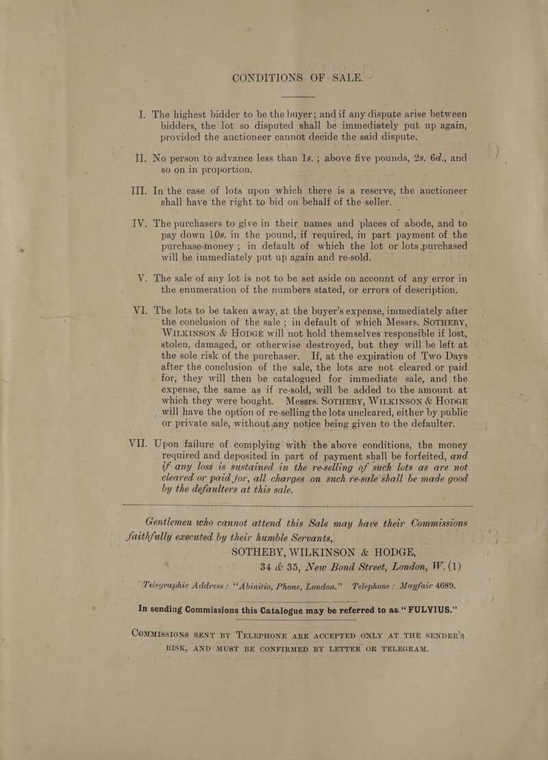 CONDITIONS OF- SALE:  I. The highest bidder to be the buyer; and if any dispute arise between bidders, the lot so disputed shall be immediately put up again, provided the auctioneer cannot decide the said dispute. II. No person to advance less than ls. ; above five pounds, 2s. 6d., and sO on in proportion. III. In the case of lots upon which there is a reserve, the auctioneer shall have the right to bid on behalf of the seller. ~ IV: The purchasers to give in their names and places of abode, and to pay down 10s. in the pound, if required, in part payment of the purchase-money ; in default of which the lot or lots purchased will be immediately put up again and resus: V. The sale of any lot is not to be set aside on account of any error in the enumeration of the numbers stated, or errors of description, VI. The lots to be taken away, at the buyer’s expense, immediately after | the conclusion of the sale ; in default of which Messrs. SOTHEBY, WILKINSON &amp; HopGE will not hold themselves responsible if lost, stolen, damaged, or otherwise destroyed, but they will be left at the sole risk of the purchaser. If, at the expiration of Two Days - after the conclusion of the sale, the lots are not cleared or paid for, they will then be catalogued for immediate sale, and the expense, the same as if re-sold, will be added to the amount at which they were bought. Messrs. SoTHEBY, WILKINSON &amp; HODGE _ will have the option of re-selling the lots uncleared, either by public or private sale, without,any notice being given to the defaulter. VII. Upon failure of complying With ‘the above conditions, the money required and deposited in part of payment shall be forfeited, and if any loss is sustained in the re-selling of such lots as are not cleared or paid for, all charges on such re-sale shall be made good by the defaulters at this sale.  Gentlemen who cannot attend this Sale may have theur Commissions Jaithfully executed by their humble Servants, ! - SOTHEBY, WILKINSON &amp; HODGE, 34 &amp; 35, New Bond Street, London, W. (1) Telegraphic Address : ‘‘Abinitio, Phone, London.” Telephone: Mayfair 4689.  In sending Commissions this Catalogue may be referred to as.“ FULYIUS.”  COMMISSIONS SENT BY TELEPHONE ARE ACCEPTED ONLY AT THE SENDER’S RISK, AND MUST BE CONFIRMED BY LETTER OR TELEGRAM.