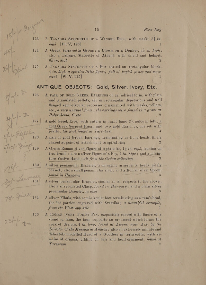 123 125 A TANAGRA STATUETTE OF A WINGED ERos, with mask; 54 in. high |PI. V, 123] 1 also a Tanagra Statuette of Athené, with shield and helmet, 64 in. high 2 A TANAGRA STATUETTE OF A Boy seated on rectangular block, ment [PI. V, 125] l 126 133 A PAIR OF GOLD GREEK EARRINGS of cylindrical form, with plain and granulated pellets, set in rectangular depressions and well flanged semi-circular processes ornamented with masks, pellets, ete., a very unusual form ; the earrings were found in a grave at Polyrrhenia, Crete 9 A gold Greek Eros, with patera in right hand (2), aulos in left; a gold Greek Serpent Ring ; and two gold Earrings, one set with Fg ern . 2 pearls ; the first found at Tarentum 4 A pair of gold Greek Earrings, terminating as lions’ heads, finely chased at point of attachment to spiral ring 2 A Greco-Roman silver Figure of Aphrodite, 14 in. high, leaning on tree trunk ; also a silver Figure of a Boy, 1 zn. high ; and a minia- ture Votive Hand; all from the Gréau collection 3 esa A silver penannular Bracelet, terminating in serpents’ heads, nicely chased ; alsoa small penannular ring ; and a Roman silver Spoon, Sound in Hungary ; 3 A silver penannular Bracelet, similar in all respects to the above ; also a silver-plated Clasp, found in Hungary; and a plain silver penannular Bracelet, in case 3 A silver Fibula, with semi-circular bow terminating as a ram’s head, the flat portion engraved with Svastika; a beautiful example, JSrom the Westropp sale 1 A ROMAN Ivory ToILeT PIN, exquisitely carved with figure of a standing faun, the faun supports an ornament which forms the apex of the pin, 4 7n. long, found at Albens, near Aix, by the Director of the Museum at Annecy ; also an extremely minute and delicately modelled Head of a Goddess in terra-cotta, with re- mains of original gilding on hair and head ornament, found at Tarentum | 2