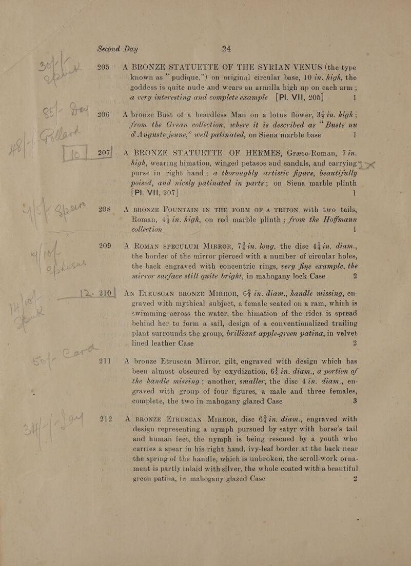 205 A BRONZE STATUETTE OF THE SYRIAN VENUS (the type known as © pudique,”) on original circular base, 10 in. high, the goddess is quite nude and wears an armilla high up on each arm; a very interesting and complete example [PI. VII, 205] 1 206 &lt;A bronze Bust of a beardless Man on a lotus flower, 34in. high; 2 . . e . ¢ trom the Grean collection, where it is described as “ Buste nu @ Auguste jeune,” well patinated, on Siena marble base 1 207) - A BRONZE STATUETTE OF HERMES, Greco-Roman, 7 in. aan high, wearing himation, winged petasos and sandals, and carrying ™ ~&lt; purse in right hand; a thoroughly artistic figure, beautifully poised, and nicely patinated in parts; on Siena marble plinth [Pl. VII, 207] 1 208 A BRONZE FOUNTAIN IN THE FORM OF A TRITON with two tails, Roman, 44 %n. high, on red marble plinth ; from the Hoffmann collection | 3 1 209 A RomAN spECcULUM MirRROR, 72#in. long, the dise 44in. diam., the border of the mirror pierced with a number of circular holes, the back engraved with concentric rings, very fine example, the mirror surface still quite bright, in mahogany lock Case 2 210 | An E1RUSCAN BRONZE MIRROR, 62 in. diam., handle missing, eu- graved with mythical subject, a female seated on a ram, which is swimming across the water, the himation of the rider is spread behind her to form a sail, design of a conventionalized trailing plant surrounds the group, brilliant apple-green patina, in velvet lined leather Case 2 211 A bronze Etruscan Mirror, gilt, engraved with design which has been almost obscured by oxydization, 647n. diam., a portion of the handle missing ; another, smaller, the disc 4 in. diam., en- graved with group of four figures, a male and three females, complete, the two in mahogany glazed Case 3 212 A BRONZE Erruscan Mrrror, disc 622. diam., engraved with design representing a nymph pursued by satyr with horse’s tail and human feet, the nymph is being rescued by a youth who carries a spear in his right hand, ivy-leaf border at the back near the spring of the handle, which is unbroken, the scroll-work orna- ment is partly inlaid with silver, the whole coated with a beautiful green patina, in mahogany glazed Case wer:
