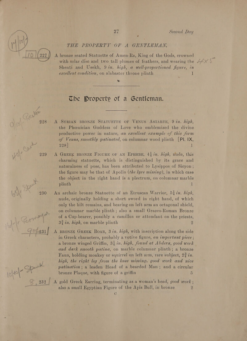 e Ari Second Day ‘i ri | é ' \ } THE PROPERTY OF A GENTLEMAN. Lak Ogee j ait if O 222 A bronze seated Statuette of Amen-Ra, King of the Gods, crowned Shenti and Usekh, 97n. high, a well-proportioned figure, in excellent condition, on alabaster throne plinth 1 Se   Che Property of a Gentleman. 228 A SYRIAN BRONZE STATUETTE OF VENUS ASTARTE, 9 in. high, the Phoenician Goddess of Love who emblemized the divine productive power in nature, an excellent example of this form of Venus, smoothly patinated, on columnar wood plinth [PI. IX, 228] 1 229 A GREEK BRONZE FiGuRE OF AN EpHeBE, 447”. high, nude, this charming statuette, which is distinguished by its grace and naturalness of pose, has been attributed to Lysippos of Sicyon ; the figure may be that of Apollo (the lyre missing), in which case the object in the right hand is a plectrum, on columnar marble plinth 1 \ iS 230 An archaic bronze Statuette of an Etruscan Warrior, 547n. high, nude, originally holding a short sword in right hand, of which only the hilt remains, and bearing on left arm an octagonal shield, on columnar marble plinth; also a small Graeco-Roman Bronze anh yw . . aa of a Cup-bearer, possibly a camillus or attendant on the priests, 32 in. high, on marble plinth 2 _t7t foai| A BRONZE GREEK Boar, 37n. high, with inscription along the side 3 in Greek characters, probably a votive figure, an important piece ; a bronze winged Griffin, 34 in. high, found at Abdera, good work and dark smooth patina, on marble columnar plinth; a bronze Faun, holding monkey or squirrel on left arm, rare subject, 227. high, the right leg from the knee missing, good work and nice Cou patination ; a leaden Head of a bearded Man; and a circular yo\ e bronze Plaque, with figure of a griffin 5 ; 232 A gold Greek Harring, terminating as a woman’s head, good work ; 7 also a small Egyptian Figure of the Apis Bull, in bronze 2 C