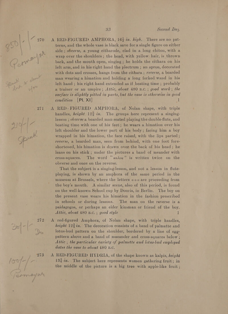 ‘273 33 Second Day terns, and the whole vase is black save fora single figure on either side ; obverse, a young citharode, clad in a long chiton, with a wrap over the shoulders ; the head, with yellow: hair, is thrown back, and the mouth open, singing ; he holds the cithara on his left arm, and in his right hand the plectrum ; an apron, decorated with dots and crosses, hangs from the cithara ; reverse, a bearded man wearing a himation and holding a long forked wand in his left hand ; his right hand extended as if beating time ; probably a trainer or an umpire; Attic, about 480 B.c.; good work; the surface ts slightly pitted in parts, but the vase is otherwise in good condition [PI. XI] | l handles, height 12% in. The groups here represent a singing- lesson ; obverse a bearded man seated playing the double-flute, and beating time with one of his feet; he wears a himation over his left shoulder and the lower part of his body; facing him a boy wrapped in his himation, the face raised, with the lips parted ; reverse, a bearded man, seen from behind, with one foot fore- shortened, his himation is drawn over the back of his head; he leans on his stick ; under the pictures a band of meander with cross-squares. The word “xados” is written twice on the obverse and once on the reverse. That the subject is a singing-lesson, and not a lesson in flute- playing, is shown by an amphora of the same period in the museum at Brussels, where the letters 000 are proceeding from the boy’s mouth. A similar scene, also of this period, is found on the well-known School cup by Douris, in Berlin. The boy on the present vase wears his himation in the fashion prescribed in schools or during lessons. ‘The man on the reverse is a paidagogos, or perhaps an elder kinsman or friend of the boy. Attic, about 480 B.c. ; good style 1 height 12%in. ‘The decoration consists of a band of palmette and lotus-bud pattern on the shoulder, bordered by a line of egg: pattern above and a band of maeander and cross-squares below ; Attic ; the particular variety of palmette and lotus-bud employed dates the vase to about 480 B.C. 132in. The subject here represents women gathering fruit; in the middle of the picture is a big tree with apple-like fruit ;