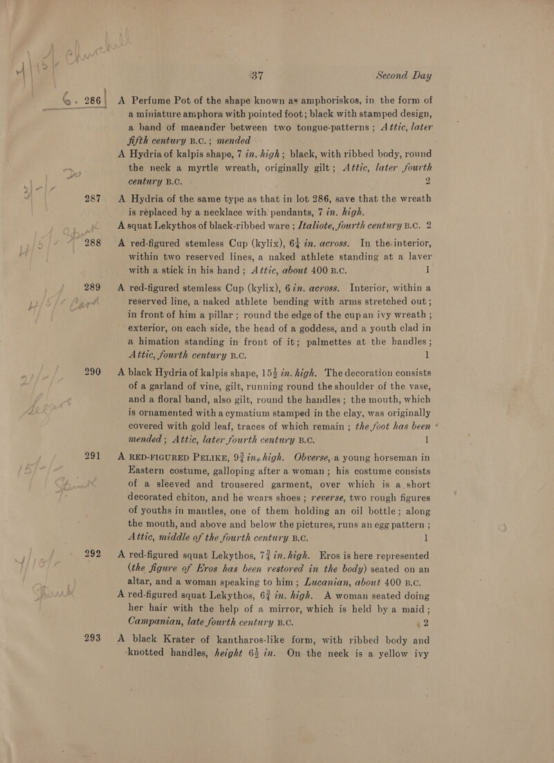 ‘~ 287 289 291 293 BT Second Day a miniature amphora with pointed foot; black with stamped design, a band of maeander between two tongue-patterns ; Attic, later Jifth century B.c.; mended A Hydria of kalpis shape, 7 in. high; black, with ribbed body, round the neck a myrtle wreath, originally gilt; Attic, later fourth century B.C. 2 A Hydria of the same type as that in lot 286, save that the wreath is replaced by a necklace with. pendants, 7 in. high. A squat Lekythos of black-ribbed ware ; /taliote, fourth century B.C. 2 A red-figured stemless Cup (kylix), 64 7m. across. In the interior, within two reserved lines, a naked athlete standing at a laver with a stick in his hand; Attic, about 400 B.c. ] A red-figured stemless Cup (kylix), 67”. across. Interior, within a reserved line, a naked athlete bending with arms stretched out ; in front of him a pillar ; round the edge of the cupan ivy wreath ; exterior, on each side, the head of a goddess, and a youth clad in a himation standing in front of it; palmettes at the handles; Attic, fourth century B.C. 1 A black Hydria of kalpis shape, 154 in. high. The decoration consists of a garland of vine, gilt, running round the shoulder of the vase, and a floral band, also gilt, round the handles ; the mouth, which is ornamented with a cymatium stamped in the clay, was originally covered with gold leaf, traces of which remain ; the foot has been * mended ; Attic, later fourth century B.C. ] A RED-FIGURED PELIKE, 92inshigh. Obverse, a young horseman in EKastern costume, galloping after a woman; his costume consists of a sleeved and trousered garment, over which is a short decorated chiton, and he wears shoes ; reverse, two rough figures of youths in mantles, one of them holding an oil bottle; along the mouth, and above and below the pictures, runs an egg pattern ; Attic, middle of the fourth century B.C. ] A red-figured squat Lekythos, 72in. high. Eros is here represented (the figure of Eros has been restored in the body) seated on an altar, and a woman speaking to him; Lucanian, about 400 B.0. A red-figured squat Lekythos, 62 7m. high. A woman seated doing her hair with the help of a mirror, which is held by a maid; Campanian, late fourth century B.C. »2 A black Krater of kantharos-like form, with ribbed body and knotted handles, height 64 in. On the neck is a yellow ivy