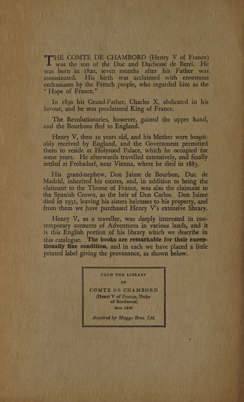 4 Baan COMTE DE CHAMBORD (Henry V of France) was the son of the Duc and Duchesse de Berri. He was born in 1820, seven months after his Father was assassinated. His birth was acclaimed with enormous enthusiasm by the French people, who regarded him as the ‘Hope of France.” In 1830 his Grand-Father, Charles X, abdicated in his favour, and he was proclaimed King of France. The Revolutionaries, however, gained the upper hand, and the Bourbons fled to England. VR Henry V, then ro years old, and his Mother were hospit- PER ably received by England, and the Government permitted them to reside at Holyrood Palace, which he occupied for some years. He afterwards travelled extensively, and finally settled at Frohsdorf, near Vienna, where he died in 1883.   His grand-nephew, Don Jaime de Bourbon, Duc de ne Madrid, inherited his estates, and, in addition to being the Le Ta AL tL claimant to the Throne of France, was also the claimant to the Spanish Crown, as the heir of Don Carlos. Don Jaime died in 1931, leaving his sisters heiresses to his property, and from them we have purchased Henry V’s extensive library.  ‘ae | Henry V, as a traveller, was deeply interested in con- Ba temporary accounts of Adventures in various lands, and it ee is this English portion of his library which we describe in this catalogue. The books are remarkable for their excep- tionally fine condition, and in each we have placed a little printed label giving the provenance, as shown below.  FROM THE LIBRARY of Bordeaux) LR amen 5 Born 1820 Acquired by Maggs Bros. Ltd.     