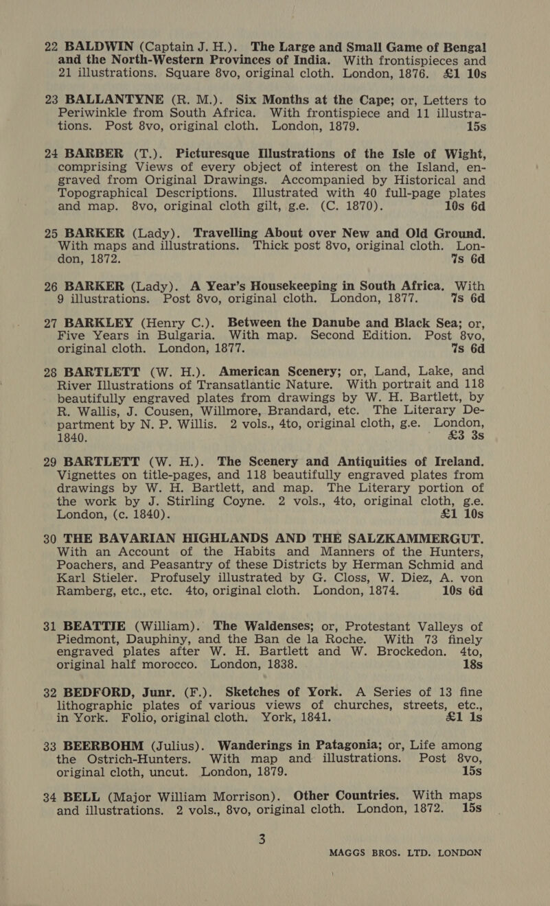 22 BALDWIN (Captain J. H.). The Large and Small Game of Bengal and the North-Western Provinces of India. With frontispieces and 21 illustrations. Square 8vo, original cloth. London, 1876. £1 10s 23 BALLANTYNE (R. M.). Six Months at the Cape; or, Letters to Periwinkle from South Africa. With frontispiece and 11 illustra- tions. Post 8vo, original cloth. London, 1879. 15s 24 BARBER (T.). Picturesque Illustrations of the Isle of Wight, comprising Views of every object of interest on the Island, en- graved from Original Drawings. Accompanied by Historical and Topographical Descriptions. Illustrated with 40 full-page plates and map. 8vo, original cloth gilt, g.e. (C. 1870). 10s 6d 25 BARKER (Lady). Travelling About over New and Old Ground. With maps and illustrations. Thick post 8vo, original cloth. Lon- don, 1872. Ws 6d 26 BARKER (Lady). A Year’s Housekeeping in South Africa. With 9 illustrations. Post 8vo, original cloth. London, 1877. Ws 6d 27 BARKLEY (Henry C.). Between the Danube and Black Sea; or, Five Years in Bulgaria. With map. Second Edition. Post 8vo, original cloth. London, 1877. Ws 6d 28 BARTLETT (W. H.). American Scenery; or, Land, Lake, and River Illustrations of Transatlantic Nature. With portrait and 118 beautifully engraved plates from drawings by W. H. Bartlett, by R. Wallis, J. Cousen, Willmore, Brandard, etc. The Literary De- partment by N. P. Willis. 2 vols., 4to, original cloth, g.e. London, 1840. ' £3 3s 29 BARTLETT (W. H.). The Scenery and Antiquities of Ireland. Vignettes on title-pages, and 118 beautifully engraved plates from drawings by W. H. Bartlett, and map. The Literary portion of the work by J. Stirling Coyne. 2 vols., 4to, original cloth, g.e. London, (c. 1840). £1 10s 30 THE BAVARIAN HIGHLANDS AND THE SALZKAMMERGUT. With an Account of the Habits and Manners of the Hunters, Poachers, and Peasantry of these Districts by Herman Schmid and Karl Stieler. Profusely illustrated by G. Closs, W. Diez, A. von Ramberg, etc., etc. 4to, original cloth. London, 1874. 10s 6d 31 BEATTIE (William). The Waldenses; or, Protestant Valleys of Piedmont, Dauphiny, and the Ban de la Roche. With 73 finely engraved plates after W. H. Bartlett and W. Brockedon. 4to, original half morocco. London, 1838. 18s 32 BEDFORD, Junr. (F.). Sketches of York. A Series of 13 fine lithographic plates of various views of churches, streets, etc., in York. Folio, original cloth. York, 1841. £1 Is 33 BEERBOHM (Julius). Wanderings in Patagonia; or, Life among the Ostrich-Hunters. With map and illustrations. Post 8vo, original cloth, uncut. London, 1879. 15s 34 BELL (Major William Morrison). Other Countries. With maps and illustrations. 2 vols., 8vo, original cloth. London, 1872. 15s 3