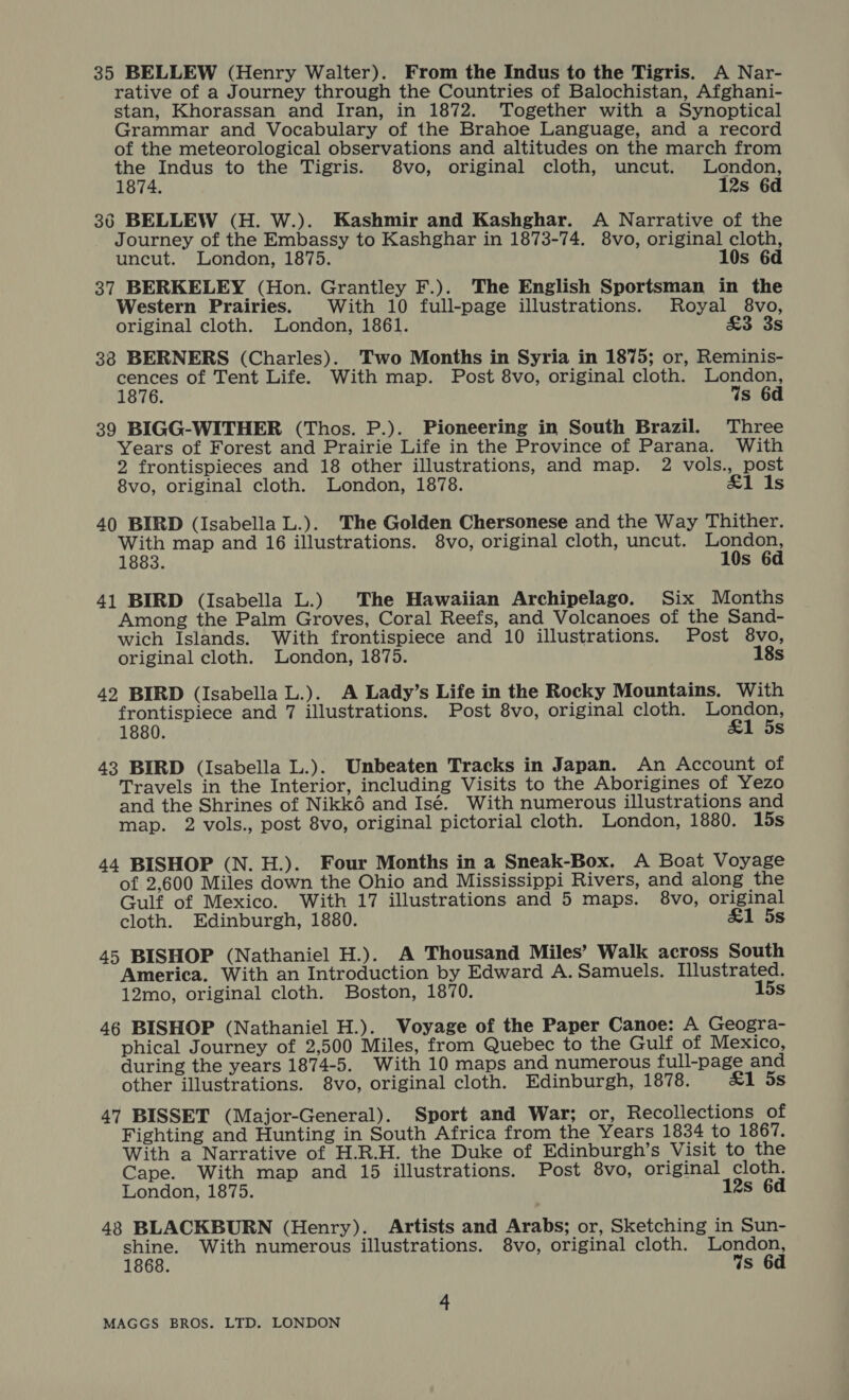 35 BELLEW (Henry Walter). From the Indus to the Tigris. A Nar- rative of a Journey through the Countries of Balochistan, Afghani- stan, Khorassan and Iran, in 1872. Together with a Synoptical Grammar and Vocabulary of the Brahoe Language, and a record of the meteorological observations and altitudes on the march from the Indus to the Tigris. $8vo, original cloth, uncut. London, 1874. 12s 6d 36 BELLEW (H. W.). Kashmir and Kashghar. A Narrative of the Journey of the Embassy to Kashghar in 1873-74. 8vo, original cloth, uncut. London, 1875. 10s 6d 37 BERKELEY (Hon. Grantley F.). The English Sportsman in the Western Prairies. With 10 full-page illustrations. Royal 8vo, original cloth. London, 1861. £3 3s 38 BERNERS (Charles). Two Months in Syria in 1875; or, Reminis- peer of Tent Life. With map. Post 8vo, original cloth. ager 1876. s 6d 39 BIGG-WITHER (Thos. P.). Pioneering in South Brazil. Three Years of Forest and Prairie Life in the Province of Parana. With 2 frontispieces and 18 other illustrations, and map. 2 vols., post 8vo, original cloth. London, 1878. £1 1s 40 BIRD (Isabella L.). The Golden Chersonese and the Way Thither. With map and 16 illustrations. 8vo, original cloth, uncut. ares 1883. s 41 BIRD (Isabella L.) The Hawaiian Archipelago. Six Months Among the Palm Groves, Coral Reefs, and Volcanoes of the Sand- wich Islands. With frontispiece and 10 illustrations. Post 8vo, original cloth. London, 1875. 18s 42. BIRD (Isabella L.). A Lady’s Life in the Rocky Mountains. With frontispiece and 7 illustrations. Post 8vo, original cloth. ae Be 1880. Ss 43 BIRD (Isabella L.). Unbeaten Tracks in Japan. An Account of Travels in the Interior, including Visits to the Aborigines of Yezo and the Shrines of Nikk6é and Isé. With numerous illustrations and map. 2 vols., post 8vo, original pictorial cloth. London, 1880. 15s 44 BISHOP (N. H.). Four Months in a Sneak-Box. A Boat Voyage of 2,600 Miles down the Ohio and Mississippi Rivers, and along the Gulf of Mexico. With 17 illustrations and 5 maps. 8vo, original cloth. Edinburgh, 1880. &amp;1 5s 45 BISHOP (Nathaniel H.). A Thousand Miles’ Walk across South America. With an Introduction by Edward A. Samuels. Illustrated. 12mo, original cloth. Boston, 1870. 15s 46 BISHOP (Nathaniel H.). Voyage of the Paper Canoe: A Geogra- phical Journey of 2,500 Miles, from Quebec to the Gulf of Mexico, during the years 1874-5. With 10 maps and numerous full-page and other illustrations. 8vo, original cloth. Edinburgh, 1878. &amp;1 5s 47 BISSET (Major-General). Sport and War; or, Recollections of Fighting and Hunting in South Africa from the Years 1834 to 1867. With a Narrative of H.R.H. the Duke of Edinburgh’s Visit to the Cape. With map and 15 illustrations. Post 8vo, original cloth. London, 1875. 12s 6d 43 BLACKBURN (Henry). Artists and Arabs; or, Sketching in Sun- shine. With numerous illustrations. 8vo, original cloth. London, 1868. Ws 6d