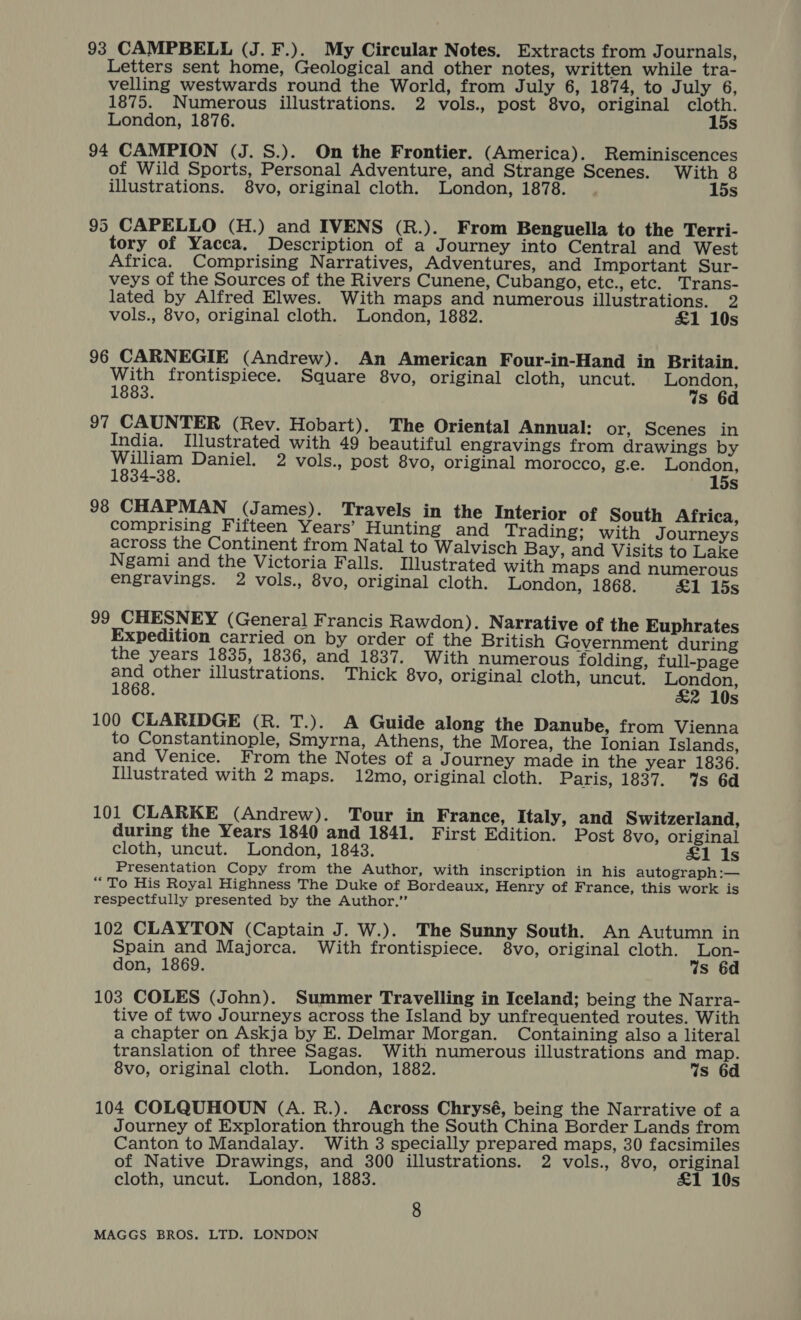 93 CAMPBELL (J. F.). My Circular Notes. Extracts from Journals, Letters sent home, Geological and other notes, written while tra- velling westwards round the World, from July 6, 1874, to July 6, 1875. Numerous illustrations. 2 vols., post 8vo, original cloth. London, 1876. 15s 94 CAMPION (J. S.). On the Frontier. (America). Reminiscences of Wild Sports, Personal Adventure, and Strange Scenes. With 8 illustrations. 8vo, original cloth. London, 1878. 15s 95 CAPELLO (H.) and IVENS (R.). From Benguella to the Terri- tory of Yacca. Description of a Journey into Central and West Africa. Comprising Narratives, Adventures, and Important Sur- veys of the Sources of the Rivers Cunene, Cubango, etc., etc. Trans- lated by Alfred Elwes. With maps and numerous illustrations. 2 vols., 8vo, original cloth. London, 1882. £1 10s 96 CARNEGIE (Andrew). An American Four-in-Hand in Britain. With frontispiece. Square 8vo, original cloth, uncut. London, 1883. is 6d 97 CAUNTER (Rev. Hobart). The Oriental Annual: or, Scenes in India. Illustrated with 49 beautiful engravings from drawings by William Daniel. 2 vols., post 8vo, original morocco, g.e. London, 1834-38. 15s 98 CHAPMAN (James). Travels in the Interior of South Africa, comprising Fifteen Years’ Hunting and Trading; with Journeys across the Continent from Natal to Walvisch Bay, and Visits to Lake Ngami and the Victoria Falls. Illustrated with maps and numerous engravings. 2 vols., 8vo, original cloth. London, 1868. £1 15s 99 CHESNEY (General Francis Rawdon). Narrative of the Euphrates Expedition carried on by order of the British Government during the years 1835, 1836, and 1837. With numerous folding, full-page ae other illustrations. Thick 8vo, original cloth, uncut. London, &amp;2 10s 100 CLARIDGE (R. T.). A Guide along the Danube, from Vienna to Constantinople, Smyrna, Athens, the Morea, the Ionian Islands, and Venice. From the Notes of a J ourney made in the year 1836. Illustrated with 2 maps. 12mo, original cloth. Paris, 1837. %s 6d 101 CLARKE (Andrew). Tour in France, Italy, and Switzerland, during the Years 1840 and 1841. First Edition. Post 8vo, original cloth, uncut. London, 1843. £1 Is Presentation Copy from the Author, with inscription in his autograph:— “To His Royal Highness The Duke of Bordeaux, Henry of France, this work is respectfully presented by the Author.” 102 CLAYTON (Captain J. W.). The Sunny South. An Autumn in Spain and Majorca. With frontispiece. 8vo, original cloth. Lon- don, 1869. Ws 6d 103 COLES (John). Summer Travelling in Iceland; being the Narra- tive of two Journeys across the Island by unfrequented routes. With a chapter on Askja by E. Delmar Morgan. Containing also a literal translation of three Sagas. With numerous illustrations and map. 8vo, original cloth. London, 1882. Ws 6d 104 COLQUHOUN (A. R.). Across Chrysé, being the Narrative of a Journey of Exploration through the South China Border Lands from Canton to Mandalay. With 3 specially prepared maps, 30 facsimiles of Native Drawings, and 300 illustrations. 2 vols., 8vo, original cloth, uncut. London, 1883. £1 10s 8
