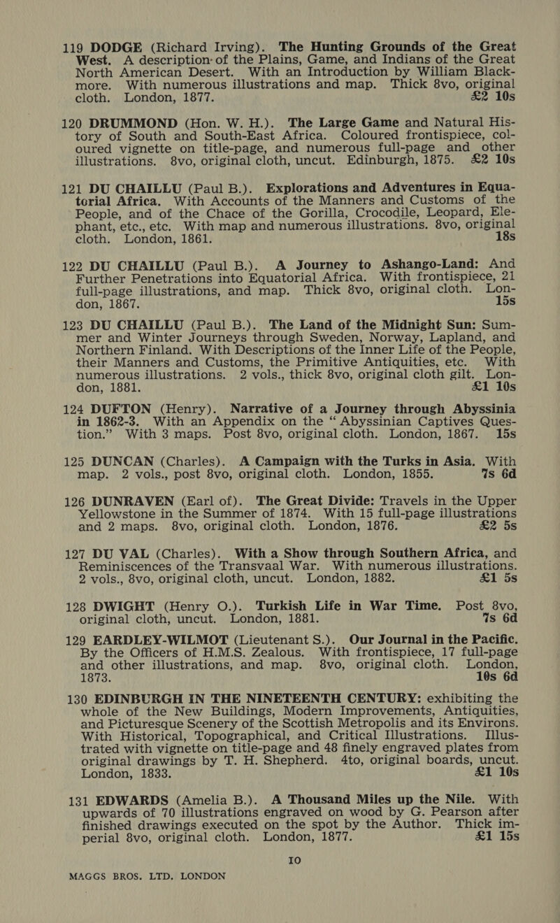 119 DODGE (Richard Irving). The Hunting Grounds of the Great West. A description: of the Plains, Game, and Indians of the Great North American Desert. With an Introduction by William Black- more. With numerous illustrations and map. Thick 8vo, original cloth. London, 1877. &amp;2 10s 120 DRUMMOND (Hon. W. H.). The Large Game and Natural His- tory of South and South-East Africa. Coloured frontispiece, col- oured vignette on title-page, and numerous full-page and_ other illustrations. 8vo, original cloth, uncut. Edinburgh, 1875. £2 10s 121 DU CHAILLU (Paul B.). Explorations and Adventures in Equa- terial Africa. With Accounts of the Manners and Customs of the People, and of the Chace of the Gorilla, Crocodile, Leopard, Ele- phant, etc., etc. With map and numerous illustrations. 8vo, original cloth. London, 1861. 18s 122 DU CHAILLU (Paul B.). A Journey to Ashango-Land: And Further Penetrations into Equatorial Africa. With frontispiece, 21 full-page illustrations, and map. Thick 8vo, original cloth. Lon- don, 1867. 15s 123 DU CHAILLU (Paul B.). The Land of the Midnight Sun: Sum- mer and Winter Journeys through Sweden, Norway, Lapland, and Northern Finland. With Descriptions of the Inner Life of the People, their Manners and Customs, the Primitive Antiquities, etc. With numerous illustrations. 2 vols., thick 8vo, original cloth gilt. Lon- don, 1881. £1 10s 124 DUFTON (Henry). Narrative of a Journey through Abyssinia in 1862-3. With an Appendix on the ‘“‘ Abyssinian Captives Ques- tion.” With 3 maps. Post 8vo, original cloth. London, 1867. 15s 125 DUNCAN (Charles). A Campaign with the Turks in Asia. With map. 2 vols., post 8vo, original cloth. London, 1855. Ws 6d 126 DUNRAVEN (Earl of). The Great Divide: Travels in the Upper Yellowstone in the Summer of 1874. With 15 full-page illustrations and 2 maps. 8vo, original cloth. London, 1876. &amp;2 5s 127 DU VAL (Charles). With a Show through Southern Africa, and Reminiscences of the Transvaal War. With numerous illustrations. 2 vols., 8vo, original cloth, uncut. London, 1882. &amp;1 5s 128 DWIGHT (Henry O.). Turkish Life in War Time. Post 8vo, original cloth, uncut. London, 1881. Ws 6d 129 EARDLEY-WILMOT (Lieutenant S.). Our Journal in the Pacific. By the Officers of H.M.S. Zealous. With frontispiece, 17 full-page and other illustrations, and map. 8vo, original cloth. een 1873. 10s 6a 130 EDINBURGH IN THE NINETEENTH CENTURY: exhibiting the whole of the New Buildings, Modern Improvements, Antiquities, and Picturesque Scenery of the Scottish Metropolis and its Environs. With Historical, Topographical, and Critical Illustrations. Illus- trated with vignette on title-page and 48 finely engraved plates from original drawings by T. H. Shepherd. 4to, original boards, uncut. London, 1833. &amp;1 10s 131 EDWARDS (Amelia B.). A Thousand Miles up the Nile. With upwards of 70 illustrations engraved on wood by G. Pearson after finished drawings executed on the spot by the Author. Thick im- perial 8vo, original cloth. London, 1877. &amp;1 15s Io