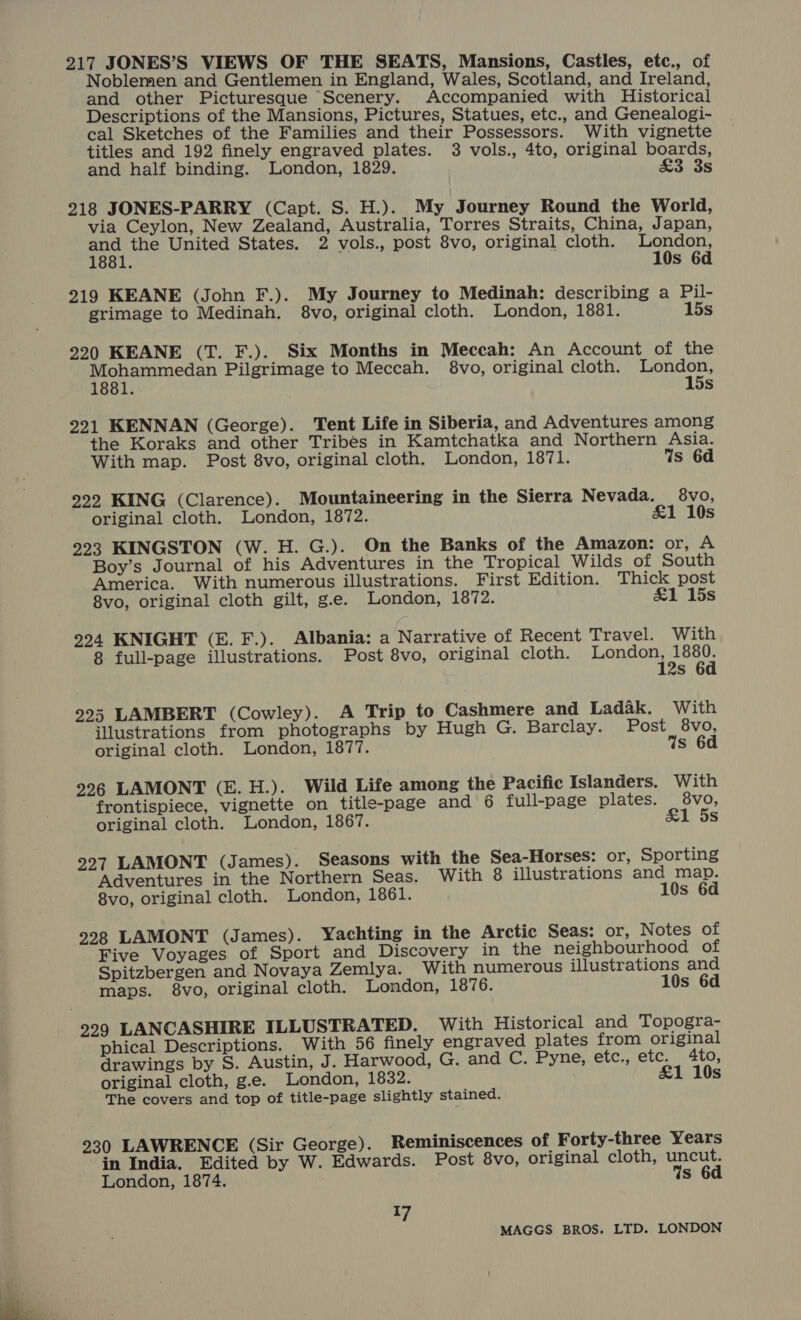 217 JONES’S VIEWS OF THE SEATS, Mansions, Castles, etc., of Noblemen and Gentlemen in England, Wales, Scotland, and Ireland, and other Picturesque “Scenery. Accompanied with Historical Descriptions of the Mansions, Pictures, Statues, etc., and Genealogi- cal Sketches of the Families and their Possessors. With vignette titles and 192 finely engraved plates. 3 vols., 4to, original boards, and half binding. London, 1829. £3 3s 218 JONES-PARRY (Capt. S. H.).. My Journey Round the World, via Ceylon, New Zealand, Australia, Torres Straits, China, Japan, and the United States. 2 vols., post 8vo, original cloth. London, 1881. 10s 6d 219 KEANE (John F.). My Journey to Medinah: describing a Pil- grimage to Medinah. 8vo, original cloth. London, 1881. 15s 220 KEANE (T. F.). Six Months in Meccah: An Account of the Paaet ee Pilgrimage to Meccah. 8vo, original cloth. London, ; 15s 221 KENNAN (George). Tent Life in Siberia, and Adventures among the Koraks and other Tribes in Kamtchatka and Northern Asia. With map. Post 8vo, original cloth. London, 1871. Ws 6d 222 KING (Clarence). Mountaineering in the Sierra Nevada. 8vo, original cloth. London, 1872. £1 10s 223 KINGSTON (W. H. G.). On the Banks of the Amazon: or, A Boy’s Journal of his Adventures in the Tropical Wilds of South America. With numerous illustrations. First Edition. Thick post 8vo, original cloth gilt, g.e. London, 1872. &amp;1 15s 224 KNIGHT (E. F.). Albania: a Narrative of Recent Travel. With 8 full-page illustrations. Post 8vo, original cloth. Chico erat S 223 LAMBERT (Cowley). A Trip to Cashmere and Ladak. With illustrations from photographs by Hugh G. Barclay. Post 8vo, original cloth. London, 1877. Ys 6d 226 LAMONT (E. H.). Wild Life among the Pacific Islanders. With frontispiece, vignette on title-page and 6 full-page plates. 8vo, original cloth. London, 1867. &amp;1 5s 227 LAMONT (J ames). Seasons with the Sea-Horses: or, Sporting Adventures in the Northern Seas. With 8 illustrations and map. 8vo, original cloth. London, 1861. 10s 6d 228 LAMONT (James). Yachting in the Arctic Seas: or, Notes of Five Voyages of Sport and Discovery in the neighbourhood of Spitzbergen and Novaya Zemlya. With numerous illustrations and maps. 8vo, original cloth. London, 1876. 10s 6d 2299 LANCASHIRE ILLUSTRATED. With Historical and Topogra- phical Descriptions. With 56 finely engraved plates from original drawings by S. Austin, J. Harwood, G. and C. Pyne, etc., etc. 4to, original cloth, g.e. London, 1832. £1 10s The covers and top of title-page slightly stained. 2930 LAWRENCE (Sir George). Reminiscences of Forty-three Years in India. Edited by W. Edwards. Post 8vo, original cloth, uncut. London, 1874. Ws 6d di