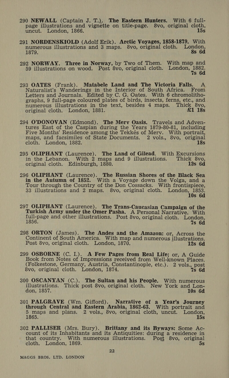 290 NEWALL (Captain J. T.). The Eastern Hunters. With 6 full- page illustrations and vignette on title-page. 8vo, original cloth, uncut. London, 1866. 15s 291 NORDENSKIOLD (Adolf Erik). Arctic Voyages, 1858-1879. With numerous illustrations and 3 maps. 8vo, original cloth. Oran 1879. s 292 NORWAY. Three in Norway, by Two of Them. With map and 59 illustrations on wood. Post 8vo, original cloth. London, tart s 293 OATES (Frank). Matabele Land and The Victoria Falls. &lt;A Naturalist’s Wanderings in the Interior of South Africa. From Letters and Journals. Edited by C. G. Oates. With 6 chromolitho- graphs, 9 full-page coloured plates of birds, insects, ferns, etc., and. numerous illustrations in the text, besides 4 maps. Thick 8vo, original cloth. London, 1881. £1 18s 294 O’DONOVAN (Edmond). The Merv Oasis. Travels and Adven- tures East of the Caspian during the Years 1879-80-81, including Five Months’ Residence among the Tekkés of Merv. With portrait, maps, and facsimiles of State Documents. 2 vols., 8vo, original cloth. London, 1882. 18s 295 OLIPHANT (Laurence). The Land of Gilead. With Excursions in the Lebanon. With 2 maps and 9 illustrations. Thick 8vo, original cloth. Edinburgh, 1880. 12s 6d 296 OLIPHANT (Laurence). The Russian Shores of the Black Sea in the Autumn of 1852. With a Voyage down the Volga, and a Tour through the Country of the Don Cossacks. With frontispiece, 33 illustrations and 2 maps. 8vo, original cloth. are Pag Ss 6d 297 OLIPHANT (Laurence). The Trans-Caucasian Campaign of the Turkish Army under the Omer Pasha. A Personal Narrative. With Bee RT and other illustrations. Post 8vo, original cloth. London, { Ws 6d 298 ORTON (James). The Andes and the Amazon: or, Across the Continent of South America. With map and numerous illustrations. Post 8vo, original cloth. London, 1870. 12s 6d 299 OSBORNE (C. I.). A Few Pages from Real Life; or, A Guide Book from Notes of Impressions received from Well-known Places. (Folkestone, Germany, Austria, Constantinople, etc.). 2 vols., post 8vo, original cloth. London, 1874. Ws 6d 300 OSCANYAN (C.). The Sultan and his People. With numerous illustrations. Thick post 8vo, original cloth. New York and Lon- don, 1857. 10s 6d 301 PALGRAVE (Wm. Gifford). Narrative of a Year’s Journey through Central and Eastern Arabia, 1862-63. With portrait and 5 maps and plans. 2 vols., 8vo, original cloth, uncut. London, 1865. 15s 302 PALLISER (Mrs. Bury). Brittany and its Byways: Some Ac- count of its Inhabitants and its Antiquities: during a residence in that country. With numerous illustrations. Post 8vo, original cloth. London, 1869. 5s 22